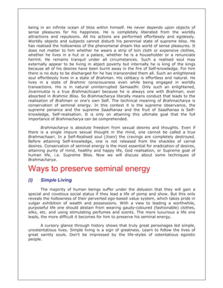 being in an infinite ocean of bliss within himself. He never depends upon objects of
sense pleasures for his happiness. He is completely liberated from the worldly
attractions and repulsions. All his actions are performed effortlessly and egolessly.
Worldly objects and subjects cannot disturb his perennial state of supreme bliss. He
has realised the hollowness of the phenomenal dream like world of sense pleasures. It
does not matter to him whether he wears a strip of loin cloth or expensive clothes,
whether he lives in a hut or a palace, whether he is a householder or a renunciate
hermit. He remains tranquil under all circumstances. Such a realised soul may
externally appear to be living in abject poverty but internally he is king of the kings
because all of his desires have been burnt away in the fire of Self-knowledge. For him
there is no duty to be discharged for he has transcended them all. Such an enlightened
soul effortlessly lives in a state of Brahman. His celibacy is effortless and natural. He
lives in a state of Brahmic consciousness even while being engaged in worldly
transactions. His is in natural uninterrupted Samaadhi. Only such an enlightened,
Jivanmukta is a true Brahmachcaari because he is always one with Brahman, ever
absorbed in Brahmic Bliss. So Brahmacharya literally means conduct that leads to the
realisation of Brahman or one's own Self. The technical meaning of Brahmacharya is
conservation of seminal energy. In this context it is the supreme observance, the
supreme penance and the supreme Saadhanaa and the fruit of Saadhanaa is Self-
knowledge, Self-realisation. It is only on attaining this ultimate goal that the full
importance of Brahmacharya can be comprehended.

       Brahmacharya is absolute freedom from sexual desires and thoughts. Even if
there is a single impure sexual thought in the mind, one cannot be called a true
Brahmachaari. In a Self-Realised soul (Jnani) the cravings are completely destroyed.
Before attaining Self-knowledge, one is not released from the shackles of carnal
desires. Conservation of seminal energy is the most essential for eradication of desires,
attaining purity of mind, healthy and happy life, God realisation, or Supreme goal of
human life, i.e. Supreme Bliss. Now we will discuss about some techniques of
Brahmacharya.

Ways to preserve seminal energy
(i)   Simple Living
       The majority of human beings suffer under the delusion that they will gain a
special and covetous social status if they lead a life of pomp and show. But this only
reveals the hollowness of their perverted ego-based value system, which takes pride in
vulgar exhibition of wealth and possessions. With a view to leading a worthwhile,
purposeful life one should abstain from wearing gaudy-coloured (fashionable) clothes,
silks, etc. and using stimulating perfumes and scents. The more luxurious a life one
leads, the more difficult it becomes for him to preserve his seminal energy.

      A cursory glance through history shows that truly great personages led simple,
unostentatious lives. Simple living is a sign of greatness. Learn to follow the lives of
great saintly souls. Don't be impressed by the life-styles of ostentatious egoistic
people.
 