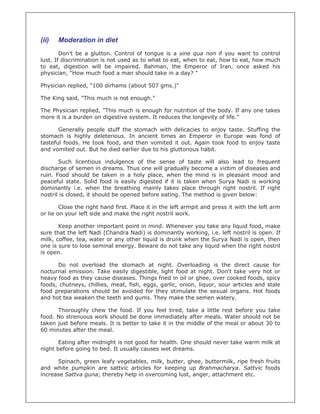 (ii)   Moderation in diet
        Don't be a glutton. Control of tongue is a sine qua non if you want to control
lust. If discrimination is not used as to what to eat, when to eat, how to eat, how much
to eat, digestion will be impaired. Bahman, the Emperor of Iran, once asked his
physician, "How much food a man should take in a day? "

Physician replied, "100 dirhams (about 507 gms.)"

The King said, "This much is not enough."

The Physician replied, "This much is enough for nutrition of the body. If any one takes
more it is a burden on digestive system. It reduces the longevity of life."

       Generally people stuff the stomach with delicacies to enjoy taste. Stuffing the
stomach is highly deleterious. In ancient times an Emperor in Europe was fond of
tasteful foods. He took food, and then vomited it out. Again took food to enjoy taste
and vomited out. But he died earlier due to his gluttonous habit.

       Such licentious indulgence of the sense of taste will also lead to frequent
discharge of semen in dreams. Thus one will gradually become a victim of diseases and
ruin. Food should be taken in a holy place, when the mind is in pleasant mood and
peaceful state. Solid food is easily digested if it is taken when Surya Nadi is working
dominantly i.e. when the breathing mainly takes place through right nostril. If right
nostril is closed, it should be opened before eating. The method is given below:

        Close the right hand first. Place it in the left armpit and press it with the left arm
or lie on your left side and make the right nostril work.

       Keep another important point in mind. Whenever you take any liquid food, make
sure that the left Nadi (Chandra Nadi) is dominantly working, i.e. left nostril is open. If
milk, coffee, tea, water or any other liquid is drunk when the Surya Nadi is open, then
one is sure to lose seminal energy. Beware do not take any liquid when the right nostril
is open.

      Do not overload the stomach at night. Overloading is the direct cause for
nocturnal emission. Take easily digestible, light food at night. Don't take very hot or
heavy food as they cause diseases. Things fried in oil or ghee, over cooked foods, spicy
foods, chutneys, chillies, meat, fish, eggs, garlic, onion, liquor, sour articles and stale
food preparations should be avoided for they stimulate the sexual organs. Hot foods
and hot tea weaken the teeth and gums. They make the semen watery.

      Thoroughly chew the food. If you feel tired, take a little rest before you take
food. No strenuous work should be done immediately after meals. Water should not be
taken just before meals. It is better to take it in the middle of the meal or about 30 to
60 minutes after the meal.

       Eating after midnight is not good for health. One should never take warm milk at
night before going to bed. It usually causes wet dreams.

      Spinach, green leafy vegetables, milk, butter, ghee, buttermilk, ripe fresh fruits
and white pumpkin are sattvic articles for keeping up Brahmacharya. Sattvic foods
increase Sattva guna; thereby help in overcoming lust, anger, attachment etc.
 