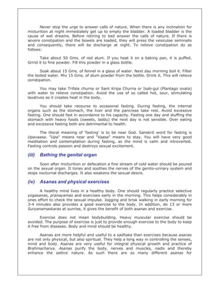 Never stop the urge to answer calls of nature. When there is any inclination for
micturition at night immediately get up to empty the bladder. A loaded bladder is the
cause of wet dreams. Before retiring to bed answer the calls of nature. If there is
severe constipation and the bowels are loaded, they will press the vesiculae seminalis
and consequently, there will be discharge at night. To relieve constipation do as
follows:

       Take about 50 Gms. of red alum. If you heat it on a baking pan, it is puffed.
Grind it to fine powder. Fill this powder in a glass bottle.

       Soak about 15 Gms. of fennel in a glass of water. Next day morning boil it. Filter
the boiled water. Mix 15 Gms. of alum powder from the bottle. Drink it. This will relieve
constipation.

       You may take Trifala churna or Sant Kripa Churna or Isab-gul (Plantago ovata)
with water to relieve constipation. Avoid the use of so called hot, sour, stimulating
laxatives as it creates heat in the body.

       You should take recourse to occasional fasting. During fasting, the internal
organs such as the stomach, the liver and the pancreas take rest. Avoid excessive
fasting. One should fast in accordance to his capacity. Fasting one day and stuffing the
stomach with heavy foods (sweets, laddu) the next day is not sensible. Over eating
and excessive fasting both are detrimental to health.

      The literal meaning of 'fasting' is to be near God. Sanskrit word for fasting is
Upavaasa. "Upa" means near and "Vaasa" means to stay. You will have very good
meditation and contemplation during fasting, as the mind is calm and introverted.
Fasting controls passion and destroys sexual excitement.

(iii)   Bathing the genital organ
      Soon after micturition or defecation a fine stream of cold water should be poured
on the sexual organ. It tones and soothes the nerves of the genito-urinary system and
stops nocturnal discharges. It also weakens the sexual desire.

(iv)    Asanas and physical exercises
      A healthy mind lives in a healthy body. One should regularly practice selective
yogasanas, pranayamas and exercises early in the morning. This helps considerably in
ones effort to check the sexual impulse. Jogging and brisk walking in early morning for
3-4 minutes also provides a good exercise to the body. In addition, do 13 or more
Suryanamaskaras at sunrise, it gives the benefit of both asanas and exercise.

        Exercise does not mean bodybuilding. Heavy muscular exercise should be
avoided. The purpose of exercise is just to provide enough exercise to the body to keep
it free from diseases. Body and mind should be healthy.

      Asanas are more helpful and useful to a sadhaka than exercises because asanas
are not only physical, but also spiritual. They help a long way in controlling the senses,
mind and body. Asanas are very useful for integral physical growth and practice of
Brahmacharya. Asanas purify the body, nerves and muscles, nadis and thereby
enhance the sattvic nature. As such there are so many different asanas for
 