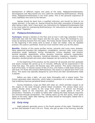 development of different organs and parts of the body. Padapaschimottanasana,
Sarvangasana and Mayurasana are very useful for maintaining Brahmacharya. Among
these, Padapaschimottanasana is the most useful. This is the personal experience of
many Sadhakas who come to the Ashram.

       Asanas should be leant from a qualified instructor and should be done on an
empty stomach, in the open air. Asanas should be done after evacuation of bowels and
after taking a bath. Here I have given you instructions for Padapaschimoitanasana that
is the most useful for maintaining Brahmacharya. For instructions on other asanas refer
to my book "Yogasana".

(v)    Padapaschimottanasana
Technique: Spread a blanket on the floor and sit over it with legs extended in front.
Hold both toes with the index fingers and flex the spine. Touch the forehead to your
knees by bending forward from the waist. The knees should remain flat on the ground.
In the beginning if the knees tend to bend, it does not matter. Only by repeated
practice, this asana is perfected. Avoid too much exertion when you do this asana.

Benefits: Practice of this asana purifies nerves, prevents and cures many diseases.
Many abdominal disorders like indigestion, constipation, common colds, acute coryza,
productive cough, backache, hiccup, leucoderma, urinary diseases, wet dreams,
seminal disorders, Appendicitis, scitica, jaundice, insomnia, asthama, hyperacidity,
nervous debility, uterine disorders, menstrual disorders, impotency, (sterility), blood
disorders, stunted growth and many other diseases can be cured by this asana.

        In the beginning of the practice, do this asana for 30 seconds and then gradually
and slowly increase the period up to 15 minutes. Difficulty will be experienced in the
initial few days. The asana will become easy with practice. This asana improves the
built of the body. It reduces excess of fats (if any), and makes a weak body strong and
well built. For those who practice Brahmacharya, this asana is a special boon from Lord
Shiva. This asana was specially designed by Lord Shiva and later Gorakhanatha made
it popular.

        Before you take a bath, rub your body thoroughly with a coarse towel. This
friction generates static electricity, which helps in prevention of a number of diseases.
Fast breathing improves peripheral blood circulation.

        During inhalations, lungs are filled with clean air, which provides oxygen to all
the organs of the body through arterial blood circulation. The venous blood carry
carbon dioxide (toxic waste) to the lungs from where it is thrown out through
exhalation. Some of the impurities are removed by sweat glands in form of
perspiration. Therefore, it is better to bathe after rubbing the body because impurities
are removed through perspiration. The rubbing opens up the skin pores, which gives
agility to the body. Again after bathing, the body should be thoroughly rubbed with a
clean and coarse towel.

(vi)   Early rising
      Night pollution generally occurs in the fourth quarter of the night. Therefore get
up from bed between 4 and 4.30 a.m. Those, who get up late in the morning, become
 