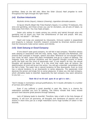spiritless. Sleep on the left side. Allow the Solar (Surya) Nadi pingalaa to work
throughout the night through the right nostril.

(vii) Eschew intoxicants
      Alcoholic drinks (liquor), tobacco (chewing), cigarettes stimulate passion.

      In Quran Sherifs Allaah Pak Trikol Roshal's Sipard, it is written:"O believers, this
wine and gambling, and these arrows you use for divination, are all acts of Satan, so
keep away from them. You may haply prosper.

      Satan only wishes to create among you enmity and hatred through wine and
gambling and to divert you from the remembrance of God and prayer. Will you,
therefore, not desist?" - 5th feast.

       Heart and lungs are weakened by intoxicants. Immune system is jeopardized
and longevity is reduced. Scientific research conducted by American doctors proved
that the intoxicants make semen watery and infertile.

(viii) Seek Satsang or Good Company
       If one doesn't seek good company, he will fall in bad company. Therefore always
seek satsang or association with the wise, saints, Yogis, Sanyasis and Mahatmas, and
practice their precepts in thought, speech and deed. Whenever an evil thought enters
your mind, be alert. Leave that place immediately and go to a place of Satsang. The
magnetic aura, the spiritual vibrations and the powerful thought currents of saints
purify the body and the mind of passionate man. If one doesn't do this, the sexual
thoughts will penetrate the body. It is the mind that really does all actions, the
determination of mind will be put into action. You will get a downfall. Lamentation after
the fall is futile. The water has a natural tendency to flow downwards. Even so mind
has a natural tendency to go downwards to sense pleasures. The passionate mind
deceives the person and drags him to sense pleasures. It takes you into bad company,
which ultimately leads to downfall. Apparently the bad company may seem attractive
to you but ......

                      जसक पीछे ह गम क कतार, भूलकर भी उस खुशी से न खेलो |
                         े

"Don't indulge in momentary sensual gratifications, for it results ultimately in a number
of sorrows and sufferings."

      Even if you suffered a great downfall in past life, there is a chance for
redemption provided you turn to satsang. The history reveals that many wicked
persons have become great persons through Satsang.

      Lack of Satsang leads to downfall. Therefore, take a bath in the holy Ganges of
satsang. It will burn all ignorance, all thoughts and Sanskaras of passion and evil
actions in short time just as a single matchstick burns huge bundles of cotton in few
seconds.
 