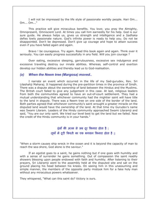 I will not be impressed by the life style of passionate worldly people. Hari Om...
Om... Om..."

       This practice will give miraculous benefits. You love; you pray the Almighty,
Omnipresent, Omniscient Lord. At times you call him earnestly for his help. God is our
sure guide. He always helps us, gives us strength and intelligence and a Sadhaka
defies lowly passionate nature. God’s infinite power is ready to help you. Do not be
disappointed. Don't be depressed. Don't give up courage and hope to attain success
even if you have failed again and again.

      Bravo ! be courageous. Try again. Read this book again and again. Think over it
seriously. You can easily progress successfully in any field. Will you join courage ?

      Over eating, excessive sleeping, garrulousness, excessive sex indulgence and
excessive traveling destroy our innate abilities. Whereas, self-control and exertion
develop our hidden abilities and thereby lead us to God-realisation.

(x)   When the Neem tree (Margosa) moved..
       I narrate an event which occurred in the life of my Sad-gurudev, Rev. Sri
Lilashahji Maharaj. It happened during the pre-partition times in the province of Sindh.
There was a dispute about the ownership of land between the Hindus and the Muslims.
The British court failed to give any judgement in this case. At last, religious leaders
from both the communities agreed to have an out-of-court settlement. They had a
mutual understanding that whichever community had the mightier saint will have title
to the land in dispute. There was a Neem tree on one side of the border of the land.
Both parties agreed that whichever community's saint wrought a greater miracle on the
disputed land would have the ownership of the land. At that time my Gurudev's name
was Swami Lilaram. Leaders of the Hindu community approached Swami Lilaramji and
said, "You are our only saint. We tried our level best to get the land but we failed. Now
the credit of the Hindu community is in your hands."



                            इं साँ क अ म से जब दर कनारा होता है |
                                                ू
                       तूफाँ म टू ट   क ती का एक भगवान कनारा होता है ||


"When a storm causes ship wreck in the ocean and it is beyond the capacity of man to
reach the sea-shore, God alone is the saviour."

      If an egotist goes to a saint, he gains nothing but if one goes with humility and
with a sense of surrender he gains something. Out of compassion the saint readily
showers blessing upon people endowed with faith and humility. After listening to their
prayers, Sri Lilaramji went to the assembly held at the disputed site and sat on the
ground placing his head between his knees. On seeing him in this unassuming and
simple manner, the members of the opposite party mistook him for a fake holy man
without any miraculous powers whatsoever.

They whispered, "What can this saint do? Victory is ours.
 