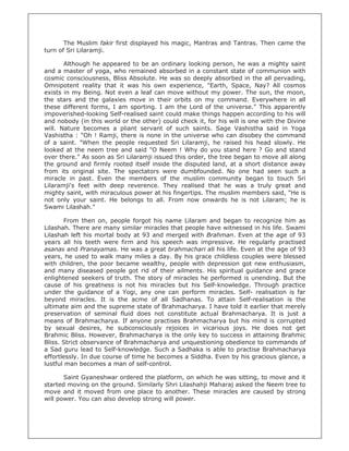 The Muslim fakir first displayed his magic, Mantras and Tantras. Then came the
turn of Sri Lilaramji.

       Although he appeared to be an ordinary looking person, he was a mighty saint
and a master of yoga, who remained absorbed in a constant state of communion with
cosmic consciousness, Bliss Absolute. He was so deeply absorbed in the all pervading,
Omnipotent reality that it was his own experience, "Earth, Space, Nay? All cosmos
exists in my Being. Not even a leaf can move without my power. The sun, the moon,
the stars and the galaxies move in their orbits on my command. Everywhere in all
these different forms, I am sporting. I am the Lord of the universe." This apparently
impoverished-looking Self-realised saint could make things happen according to his will
and nobody (in this world or the other) could check it, for his will is one with the Divine
will. Nature becomes a pliant servant of such saints. Sage Vashistha said in Yoga
Vashistha : "Oh ! Ramji, there is none in the universe who can disobey the command
of a saint. "When the people requested Sri Lilaramji, he raised his head slowly. He
looked at the neem tree and said "O Neem ! Why do you stand here ? Go and stand
over there." As soon as Sri Lilaramji issued this order, the tree began to move all along
the ground and firmly rooted itself inside the disputed land, at a short distance away
from its original site. The spectators were dumbfounded. No one had seen such a
miracle in past. Even the members of the muslim community began to touch Sri
Lilaramji's feet with deep reverence. They realised that he was a truly great and
mighty saint, with miraculous power at his fingertips. The muslim members said, "He is
not only your saint. He belongs to all. From now onwards he is not Lilaram; he is
Swami Lilashah."

        From then on, people forgot his name Lilaram and began to recognize him as
Lilashah. There are many similar miracles that people have witnessed in his life. Swami
Lilashah left his mortal body at 93 and merged with Brahman. Even at the age of 93
years all his teeth were firm and his speech was impressive. He regularly practised
asanas and Pranayamas. He was a great brahmachari all his life. Even at the age of 93
years, he used to walk many miles a day. By his grace childless couples were blessed
with children, the poor became wealthy, people with depression got new enthusiasm,
and many diseased people got rid of their ailments. His spiritual guidance and grace
enlightened seekers of truth. The story of miracles he performed is unending. But the
cause of his greatness is not his miracles but his Self-knowledge. Through practice
under the guidance of a Yogi, any one can perform miracles. Self- realisation is far
beyond miracles. It is the acme of all Sadhanas. To attain Self-realisation is the
ultimate aim and the supreme state of Brahmacharya. I have told it earlier that merely
preservation of seminal fluid does not constitute actual Brahmacharya. It is just a
means of Brahmacharya. If anyone practises Brahmacharya but his mind is corrupted
by sexual desires, he subconsciously rejoices in vicarious joys. He does not get
Brahmic Bliss. However, Brahmacharya is the only key to success in attaining Brahmic
Bliss. Strict observance of Brahmacharya and unquestioning obedience to commands of
a Sad guru lead to Self-knowledge. Such a Sadhaka is able to practise Brahmacharya
effortlessly. In due course of time he becomes a Siddha. Even by his gracious glance, a
lustful man becomes a man of self-control.

       Saint Gyaneshwar ordered the platform, on which he was sitting, to move and it
started moving on the ground. Similarly Shri Lilashahji Maharaj asked the Neem tree to
move and it moved from one place to another. These miracles are caused by strong
will power. You can also develop strong will power.
 