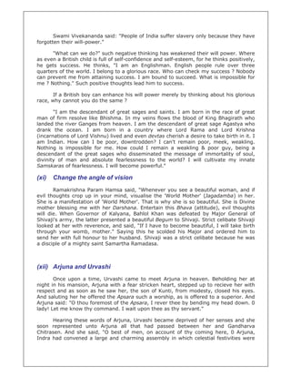 Swami Vivekananda said: "People of India suffer slavery only because they have
forgotten their will-power."

      "What can we do?" such negative thinking has weakened their will power. Where
as even a British child is full of self-confidence and self-esteem, for he thinks positively,
he gets success. He thinks, "I am an Englishman. English people rule over three
quarters of the world. I belong to a glorious race. Who can check my success ? Nobody
can prevent me from attaining success. I am bound to succeed. What is impossible for
me ? Nothing." Such positive thoughts lead him to success.

       If a British boy can enhance his will power merely by thinking about his glorious
race, why cannot you do the same ?

       "I am the descendant of great sages and saints. I am born in the race of great
man of firm resolve like Bhishma. In my veins flows the blood of King Bhagirath who
landed the river Ganges from heaven. I am the descendant of great sage Agastya who
drank the ocean. I am born in a country where Lord Rama and Lord Krishna
(incarnations of Lord Vishnu) lived and even devtas cherish a desire to take birth in it. I
am Indian. How can I be poor, downtrodden? I can't remain poor, meek, weakling.
Nothing is impossible for me. How could I remain a weakling & poor guy, being a
descendant of the great sages who disseminated the message of immortality of soul,
divinity of man and absolute fearlessness to the world? I will cultivate my innate
Samskaras of fearlessness. I will become powerful."

(xi)   Change the angle of vision
       Ramakrishna Param Hamsa said, "Whenever you see a beautiful woman, and if
evil thoughts crop up in your mind, visualise the 'World Mother' (Jagadamba) in her.
She is a manifestation of 'World Mother'. That is why she is so beautiful. She is Divine
mother blessing me with her Darshana. Entertain this Bhava (attitude), evil thoughts
will die. When Governor of Kalyana, Bahlol Khan was defeated by Major General of
Shivaji's army, the latter presented a beautiful Begum to Shivaji. Strict celibate Shivaji
looked at her with reverence, and said, "If I have to become beautiful, I will take birth
through your womb, mother." Saying this he scolded his Major and ordered him to
send her with full honour to her husband. Shivaji was a strict celibate because he was
a disciple of a mighty saint Samartha Ramadasa.



(xii) Arjuna and Urvashi
       Once upon a time, Urvashi came to meet Arjuna in heaven. Beholding her at
night in his mansion, Arjuna with a fear stricken heart, stepped up to recieve her with
respect and as soon as he saw her, the son of Kunti, from modesty, closed his eyes.
And saluting her he offered the Apsara such a worship, as is offered to a superior. And
Arjuna said: "O thou foremost of the Apsara, I rever thee by bending my head down. 0
lady! Let me know thy command. I wait upon thee as thy servant."

      Hearing these words of Arjuna, Urvashi became deprived of her senses and she
soon represented unto Arjuna all that had passed between her and Gandharva
Chitrasen. And she said, "O best of men, on account of thy coming here, 0 Arjuna,
Indra had convened a large and charming assembly in which celestial festivities were
 
