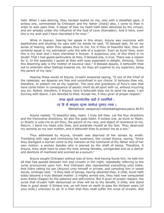 held. When I was dancing, thou hardest looked on me, only with a steadfast gaze. 0
sinless one, commanded by Chitrasen and thy father (Indra) also, I come to thee in
order to wait upon thee. 0 slayer of foes my heart hath been attracted by thy virtues,
and am already under the influence of the God of Love (Kamadev). And 0 hero, even
this is my wish and I have cherished it for ever."

        While in heaven, hearing her speak in this strain, Arjuna was overcome with
bashfulness and shutting his ears with his hands he said, "O blessed lady, fie on my
sense of hearing, when thou speaks thus to me. For 0 thou of beautiful face, thou art
certainly equal in my estimation unto the wife of a superior. Even as Kunti here, even
this is my wish and I have cherished it forever. 0 auspicious one, of this there is no
doubt! That I had gazed particularly at thee, 0 blessed one, is true. There was a reason
for it. In the assembly I gazed at thee with eyes expanded in delight, thinking, "Even
this blooming lady is the mother of kaurava race." 0 blessed Apsara, it behoveth thee
not to entertain other feelings towards me, for thou art superior to my superiors, being
the parent of my race."

      Hearing these words of Arjuna, Urvashi answered saying, "O son of the Chief of
the celestials, we Apsaras are free and unconfined in our choice. It behoves thee not,
therefore, to esteem me as thy superior. The sons and grandsons of Puru's race that
have come hither in consequence of ascetic merit do all sport with us, without incurring
any sin. Relent, therefore, 0 Arjuna, here it behoveth thee not to send me away. I am
burning with desire. I am devoted to thee. Accept me, 0 thou giver of proper respect."

                            ग छ मू ना    प नोऽ म पादौ ते वरव णनी |
                           वं ह म मातृवत ् पू या र योऽहं पु वत ् वया ||
                                   (Mahabharat: vanaparvani indralokabhigamana parva: 46.47)

      Arjuna replied, "O beautiful lady, listen. I truly tell thee. Let the four directions
and the transverse directions, let also the gods listen. 0 sinless one, as Kunti or Madri,
or Shachi is unto me so art thou, the parent of my race, and object of reverence to me,
Return, I bend my head unto thee, and prostrate myself at thy feet. Thou deservest
my worship as my own mother, and it behoveth thee to protect me as a son."

      Thus addressed by Arjuna, Urvashi was deprived of her senses by wrath.
Trembling with rage and contracting her eyebrows, she cursed Arjuna, saying, "Since
thou disregard a woman come to thy mansion at the command of thy father and of her
own motion- a woman besides who is pierced by the shaft of Kama. Therefore, 0
Arjuna, thou shalt have to pass thy time among females, unregarded and as a dancer
and destitute of manhood and scorned as a eunuch."

       Arjuna sought Chitrasen without loss of time. And having found him, he told him
all that had passed between him and Urvashi in the night, repeatedly referring to the
curse pronounced upon him. And Chitrasen also represented everything unto Indra.
And Indra calling his son (Arjuna) unto himself in private, and consoling him in sweet
words, smilingly said, " 0 thou best of beings, having obtained thee, 0 child, Kunti hath
today become a truly blessed mother. 0 mighty armed one, thou hast now vanquished
even Rishis (Sages) by the patience and self-control. But 0 giver of proper respect, the
curse that Urvashi hath denounced on thee will be to thy benefit, 0 child, and stand
thee in good stead. 0 Sinless one, ye will have on earth to pass the thirteen years (of
your exile,) unknown to all. It is then that thou shalt suffer the curse of Urvashi. And
 