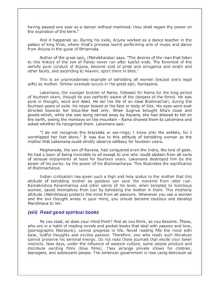 having passed one year as a dancer without manhood, thou shalt regain thy power on
the expiration of the term."

      And it happened so. During his exile, Arjuna worked as a dance teacher in the
palace of king Virat, where Virat's princess learnt performing arts of music and dance
from Arjuna in the guise of Brhannala.

       Author of the great epic, (Mahabharata) says, "The desires of the man that listen
to this history of the son of Pandu never run after lustful ends. The foremost of the
awfully pure conduct of Arjuna, become void of pride and arrogance and wrath and
other faults, and ascending to heaven, sport there in bliss."

       This is an unprecedented example of beholding all women (except one's legal
wife) as mother. Similar example occurs in the great epic, Ramayana.

       Laksmana, the younger brother of Rama, followed Sri Rama for the long period
of fourteen years, though he was perfectly aware of the dangers of the forest. He was
pure in thought, word and deed. He led the life of an ideal Brahmachari, during the
fourteen years of exile. He never looked at the face or body of Sita. His eyes were ever
directed towards her lotus-like feet only. When Sugriva brought Slta's cloak and
jewels-which, while she was being carried away by Ravana, she had allowed to fall on
the earth, seeing the monkeys on the mountain - Rama showed them to Laksmana and
asked whether he recognised them. Laksmana said:

      "I do not recognise the bracelets or ear-rings; I know only the anklets, for I
worshipped her feet alone." It was due to this attitude of beholding woman as the
mother that Laksmana could strictly observe celibacy for fourteen years.

      Meghanada, the son of Ravana, had conquered even the Indra, the lord of gods.
He had a boon of being invincible to all except to one who 'could abstain from all sorts
of sensual enjoyments at least for fourteen years. Laksmana destroyed him by the
power of his purity, by the power of his Brahmacharya. This illustrates the significance
of Brahmacharya.

       Indian civilization has given such a high and holy status to the mother that this
attitude of beholding mother as goddess can save the mankind from utter ruin.
Ramakrishna Paramhamsa and other saints of his level, when tempted to licentious
women, saved themselves from lust by beholding the mother in them. This motherly
attitude (Matribhava) protects the mind from all passions. Whenever you see a woman
and the evil thought arises in your mind, you should become cautious and develop
Matribhava to her.

(xiii) Read good spiritual books
       As you read, so does your mind think? And as you think, so you become. Those,
who are in a habit of reading novels and pocket books that deal with passion and love,
(pornographic literature), cannot progress in life. Novel reading fills the mind with
base, lustful thoughts and excites passion. Therefore, one who reads such literature
cannot preserve his seminal energy. Do not read those joumals that excite your lower
instincts. Now days, under the influence of western culture, some people produce and
distribute exciting films (blue films). They arrange private shows for children,
teenagers, and adolescent people. The American government is now using television as
 