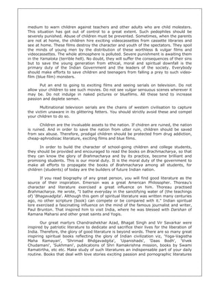 medium to warn children against teachers and other adults who are child molesters.
This situation has got out of control to a great extent. Such pedophiles should be
severely punished. Abuse of children must be prevented. Sometimes, when the parents
are not at home, the children hire exciting videocassettes from cassette libraries and
see at home. These films destroy the character and youth of the spectators. They spoil
the minds of young men by the distribution of these worthless & vulgar films and
videocassettes. The whole atmosphere is polluted. Severe punishment is awaiting them
in the Yamaloka (terrible hell). No doubt, they will suffer the consequences of their sins
but to save the young generation from ethical, moral and spiritual downfall is the
primary duty of the Indian Government and the leaders of the society. Everybody
should make efforts to save children and teenagers from falling a prey to such video-
film (blue film) monsters.

       Put an end to going to exciting films and seeing serials on television. Do not
allow your children to see such movies. Do not see vulgar sensuous scenes wherever it
may be. Do not indulge in naked pictures or bluefilms. All these tend to increase
passion and deplete semen.

       Multinational television serials are the chains of westem civilisation to capture
the victim unaware in its glittering fetters. You should strictly avoid these and compel
your children to do so.

       Children are the invaluable assets to the nation. If chidren are ruined, the nation
is ruined. And in order to save the nation from utter ruin, children should be saved
from sex abuse. Therefore, prodigal children should be protected from drug addiction,
cheap-aphrodisiac literature, exciting films and blue films.

       In order to build the character of school-going children and college students,
they should be provided and encouraged to read the books on Brachmacharya, so that
they can know the glory of Brahmacharya and by its practice, become brilliant and
promising students. This is our moral duty. It is the moral duty of the government to
make all efforts to propagate the books of Brahmacharya among all students, for
children (students) of today are the builders of future Indian nation.

       If you read biography of any great person, you will find good literature as the
source of their inspiration. Emerson was a great American Philosopher. Thoreau's
character and literature exercised a great influence on him. Thoreau practised
Brahmacharya. He wrote, "I bathe everyday in the sanctifying water of (the teachings
of) 'Bhagavadgita'. Although this gem of spiritual literature was written many centuries
ago, no other scripture (book) can compete or be compared with it." Indian spiritual
lore exercised a fascinating influence on the mind of the famous journalist and writer,
Paul Brunton. That inspired him to visit India, where he was blessed with Darshan of
Ramana Maharsi and other great saints and Yogis.

       Our great martyrs Chandrashekhar Azad, Bhagat Singh and Vir Savarkar were
inspired by patriotic literature to dedicate and sacrifice their lives for the liberation of
India. Therefore, the glory of good literature is beyond words. There are so many great
inspiring spiritual books reflecting the glory of Indian civilization viz, 'Yoga-Vagistha
Maha Ramayan', 'Shrimad Bhdgavadgita', 'Upanishads', 'Daas Bodh', 'Vivek
Chudamani', 'Sukhmani', publications of Shri Ramakrishna mission, books by Swami
Ramatirtha, etc etc. Make study of such literatures an indispensable part of your daily
routine. Books that deal with love stories exciting passion and pornographic literatures
 