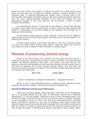 should be either thrown into dustbin or reduced to ashes. You should strictly avoid
these and give them not to others for reading. Reading of spiritual literature is of
immense value in observing Brahmacharya. Always read a spiritual book in the
morning after taking bath (and before going to job) and at night just before retiring to
bed. The pure, sublime-elevating thoughts of the book will displace the evil
(passionate) thoughts of your mind and you will not become a victim of sexual
thoughts and fantasies.

      For protecting the semen, it is essential to wear always a strip of cloth (Langoti
or Kaupin or loin cloth) over the private part, for there will be no night emission and
growth of inflammation or any other disease of the testicles. This will help you in
keeping up Brahmacharya.

      Do not witness vulgar sensuous scenes wherever it may be. Do not indulge in
seeing naked pictures and advertising posters. All these tend to increase passion. You
should strictly avoid it.

       Immoral songs produce a bad, deep impression in the mind. Aspirants should
run away from places where vicious songs, poems, vulgar film songs, pop music or
disco songs are sung or played on radio, transistor or cassette player.




Miracles of preserving seminal energy
      Semen is the vital energy, which supports your life. Each and every sperm is
capable of producing a human being (if given a chance to fertilize). The great spiritual
masters like Acharya Shankara, Saint Kabir, Guru Nanak, the great warriors, the
ingenious scientists and fascinating writers were born through seminal energy. Even in
the future all geniuses will be born through seminal energy. One who does not
conserve his seminal energy, and wastes it for momentary sensual pleasures paves his
way towards self- destruction.

                         वीयं वै भगः |             (शतपथ     ा ण )


       "Semen is brightness, strength and (Self) Atma." -(Satapath brahman).

     Semen is such a vital sublimating force for uplifting the life. Following are the
examples of those who wasted it and incurred the great irreparable loss:

Grandsire Bhishma and the great Abhimanyu
       There were two great battles, which took place during the war of Mahabharat.
One is of grandsire Bhisma and the other of Abhimanyu. Bhisma was a Naisthika
Brahmachari, i.e. life long celibate. Therefore he was a man of boundless power. Lord
Krishna had taken a vow that during the war he would not wield any weapon. However,
he was compelled to break his vow in the face of the allconquering and irresistible
attack that Bhisma mounted on the army of Pandavas. Even Arjuna armed with
celestial weapons could not combat Bhisma's onslaught and Lord Krishna was forced to
take up a wheel of a chariot to protect Arjuna from the arrows showered by Bhisma. It
was through the power of Brahmacharya (alone), that Bhisma could conquer death.
 