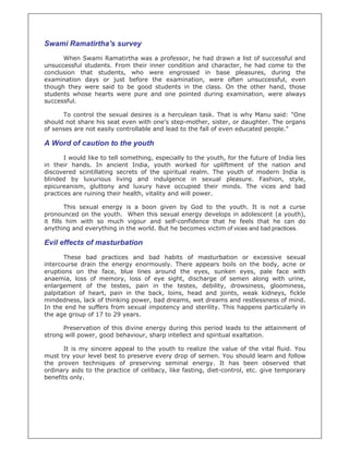 Swami Ramatirtha's survey
      When Swami Ramatirtha was a professor, he had drawn a list of successful and
unsuccessful students. From their inner condition and character, he had come to the
conclusion that students, who were engrossed in base pleasures, during the
examination days or just before the examination, were often unsuccessful, even
though they were said to be good students in the class. On the other hand, those
students whose hearts were pure and one pointed during examination, were always
successful.

      To control the sexual desires is a herculean task. That is why Manu said: "One
should not share his seat even with one's step-mother, sister, or daughter. The organs
of senses are not easily controllable and lead to the fall of even educated people."

A Word of caution to the youth
       I would like to tell something, especially to the youth, for the future of India lies
in their hands. In ancient India, youth worked for upliftment of the nation and
discovered scintillating secrets of the spiritual realm. The youth of modern India is
blinded by luxurious living and indulgence in sexual pleasure. Fashion, style,
epicureanism, gluttony and luxury have occupied their minds. The vices and bad
practices are ruining their health, vitality and will power.

        This sexual energy   is a boon given by God to the youth. It is not a curse
pronounced on the youth.      When this sexual energy develops in adolescent (a youth),
it fills him with so much     vigour and self-confidence that he feels that he can do
anything and everything in   the world. But he becomes victim of vices and bad practices.

Evil effects of masturbation
       These bad practices and bad habits of masturbation or excessive sexual
intercourse drain the energy enormously. There appears boils on the body, acne or
eruptions on the face, blue lines around the eyes, sunken eyes, pale face with
anaemia, loss of memory, loss of eye sight, discharge of semen along with urine,
enlargement of the testes, pain in the testes, debility, drowsiness, gloominess,
palpitation of heart, pain in the back, loins, head and joints, weak kidneys, fickle
mindedness, lack of thinking power, bad dreams, wet dreams and restlessness of mind.
In the end he suffers from sexual impotency and sterility. This happens particularly in
the age group of 17 to 29 years.

      Preservation of this divine energy during this period leads to the attainment of
strong will power, good behaviour, sharp intellect and spiritual exaltation.

      It is my sincere appeal to the youth to realize the value of the vital fluid. You
must try your level best to preserve every drop of semen. You should learn and follow
the proven techniques of preserving seminal energy. It has been observed that
ordinary aids to the practice of celibacy, like fasting, diet-control, etc. give temporary
benefits only.
 