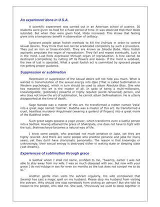 An experiment done in U.S.A.
       A scientific experiment was carried out in an American school of science. 30
students were given no food for a fixed period of time. It was observed that their libido
subsided. But when they were given food, libido increased. This shows that fasting
gives only a temporary benefit in observation of celibacy.

       Ignorant people adopt foolish methods to kill the Indriyas in order to control
sexual desires. They think that lust can be eradicated completely by such a procedure.
They put an iron or brass-loincloth. They are known as Sikadia Baba. Many foolish
aspirants amputate the organ of reproduction. They fail and repeat eventually. Lust is
in the mind. Lust finds expression through organ of reproduction. A tree cannot be
destroyed (completely) by cutting off its flowers and leaves. If the mind is subdued,
the tree of lust is uprooted. What a great foolish act is committed by ignorant people
not getting proper guidance.

Suppression or sublimation
      Repression or suppression of the sexual desire will not help you much. What is
wanted is transmutation of the sexual energy into Ojas (That is called Sublimation in
Western psychology), which in turn should be used to attain Absolute Bliss. One who
has mastered this art is the master of all. In spite of being a multi-millionaire,
knowledgeable, (politically) powerful or highly reputed (world renowned) person, one
who does not know the art of sublimation, he cannot attain Selfrealisation. He is utterly
disappointed at the time of death.

       Sage Narada was a master of this art. He transformed a robber named 'Valia'
into a great sage named 'Valmiki'. Buddha was a master of this art. He transformed a
cruel, heartless murderer Angulimaal (wearing a garland of fingers) into a great monk
of the Buddhist order.

       Such great sages possess a yogic power, which transforms even a lustful person
into a Sadhak. Having attained the grace of Shaktipata, one does not have to fight with
the lust; Brahmacharya becomes a natural way of life.

      I know some people, who practised not much penance or Japa, yet they are
highly revered. And there are some people who practice penance and japa for many
years, yet they don't have charismatic personality. The reason is that knowingly or
unknowingly, their sexual energy is destroyed either in waking state or sleeping state
(wet dreams).

Experiences of sublimation through grace
       A Sadhak whom I shall not name, confided to me, "Swamiji, earlier I was not
able to stay away from my wife. I was so much obsessed with sex. But now with your
grace I do not indulge in sex for even six months as the lust does not compel me to do
so."

      Another gentle man visits the ashram regularly. His wife complained that
Swamiji has cast a magic spell on my husband. Please stop my husband from visiting
the ashram. Why should one stop somebody from visiting an ashram? But she told its
reason to the people, who told me. She said, "Previously we used to sleep together in
 