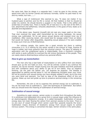 the same bed. Now he sleeps in a separate bed. I wish he goes to the movies, and
spend time with his former friends and behaves normally. Earlier he paid heed to me
and my needs; but now......."

       What a sign of misfortune! She seemed to say, "It does not matter if my
husband goes to perition and his life is ruined. All that matters is that he should be
under my control. He should become a puppet in my hands. That is the selfish and
sordid face of worldly love. There is hardly 5% of real love in it, the rest of the 95% is
lust, attachment and selfishness. Unluckily attachment, in the guise of love, leads us to
downfall and degradation."

       In the above case, Swamiji (myself) did not cast any magic spell on the man.
That man received the yogic sakti transmitted by me during saktipata. His sexual
energy was sublimated. So he got above sexual desires and enjoyed inner joy of
meditation. After receiving nectar, who would look for sewage water? Even an idiotic
fool would not hanker after disgustible, degrading sexual pleasure if he were enabled
to enjoy pure inner joy of Brahmacharya.

      For ordinary people, this seems like a great miracle but there is nothing
miraculous in it. It is nothing for the saints versed in the science of Yoga. Science of
Yoga is subtler and more powerful than the physical science. The glory of satsang or
association with the enlightened saints is indescribable. Even a moment's company
with saints is quite sufficient to overhaul the old vicious Samskaras of the people. They
can easily observe Brahmacharya without any personal efforts.

How to give up masturbation
       The man who has a bad habit of masturbation or who suffers from wet dreams
should give up the evil habit at once. You will be entirely ruined if you continue the
practice. Do not be worried. Forget musing over the past mistakes and think positively
and with confidence about your ability to get rid of evil habits. Give up negative
thinking. Let the past not bother you. Let bygones be bygones. The disease is
aggravated by getting worried about it. Let not weakening thoughts enter your mind.
Do not be anxious over sexual energy you have already wasted in past. Up to this time
you were blind and ignorant. You had no idea of the disastrous effect of this evil
practice. Wake up now and girdle up loins to preserve seminal energy in the remaining
life.

       Remember, the aim is not to suppress the seminal energy but to sublimate it.
You do not know how to sublimate it.. Learn the techniques of sublimation. But before
that you should know the meaning of sublimation of seminal energy.

Sublimation of sexual energy
       According to yogic science, semen exists in a subtle form throughout the body.
It is withdrawn and elaborated into a gross form in sexual organ under the influence of
an electromagnetic (Bioelectric) energy. It is called Kamasakti. Sublimation of sexual
energy does not mean flowing the semen from seminal vesicles to the brain. There is
no any duct of vessel through which semen could flow upwards towards the brain.
Sublimation means diversion of bioelectric energy from sexual organs to central
nervous system. This energy is converted into Ojas. Semen remains in the same place.
 
