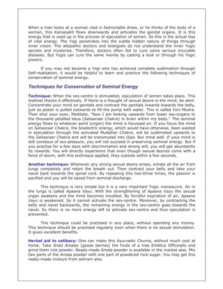 When a man looks at a woman clad in fashionable dress, or he thinks of the body of a
woman, this Kamasakti flows downwards and activates the genital organs. It is this
energy that is used up in the process of ejaculation of semen. So this is the actual loss
of vital energy. The Yogi penetrates into the subtle hidden nature of things through
inner vision. The allopathic doctors and biologists do not understand the inner Yogic
secrets and mysteries. Therefore, doctors often fail to cure some serious incurable
diseases. But Yogis can cure the same merely by casting a look or through his Yogic
powers.

       If you may not become a Yogi who has achieved complete sublimation through
Self-realisation, it would be helpful to learn and practice the following techniques of
conservation of seminal energy.

Techniques for Conservation of Seminal Energy
Technique: When the sex-centre is stimulated, ejaculation of semen takes place. This
method checks it effectively. If there is a thought of sexual desire in the mind, be alert.
Concentrate your mind on genitals and contract the genitals inwards towards the belly,
just as piston is pulled outwards to fill the pump with water. This is called Yoni Mudra.
Then shut your eyes. Meditate, "Now I am looking upwards from lower sex-organs to
the thousand petalled lotus (Sahasraar Chakra) in brain within my body." The seminal
energy flows to whatever point (organ) the mind is focussed on. If you focus the mind
on Sahasraar Chakra, the bioelectric energy, which would have otherwise, been wasted
in ejaculation through the activated Muladhar Chakra, will be sublimated upwards to
the Sahasraar Chakra and will be transmuted into Ojas. But mind well. If your mind is
still covetous of sex-pleasure, you will not succeed in preserving seminal energy. But if
you practise for a few days with discrimination and strong will, you will get abundantly
its rewards. You will directly experience that even though sexual desires come with a
force of storm, with this technique applied, they subside within a few seconds.

Another technique: Whenever any strong sexual desire arises, exhale all the air from
lungs completely and retain the breath out. Then contract your belly and take your
navel back towards the spinal cord. By repeating this two-three times, the passion is
pacified and you will be saved from seminal discharge.

       This technique is very simple but it is a very important Yogic manoeuvre. Air in
the lungs is called Apaana Vayu. With the strengthening of Apaana Vayu the sexual
organ awakens and the mind becomes troubled. By forceful expiration of air, Apaana
Vayu is weakened. So it cannot activate the sex-centre. Moreover, by contracting the
belly and navel backwards, the remaining energy in the sex-centre goes towards the
navel. So there is no more energy left to activate sex-centre and thus ejaculation is
prevented.

       This technique could be practised in any place, without spending any money.
This technique should be practised regularly even when there is no sexual stimulation.
It gives excellent benefits.

Herbal aid to celibacy: One can make this Ayurvedic Churna, without much cost at
home. Take dried Amalas (goose berries) the fruits of a tree Emblica Officinalis and
grind them into powder. Ready-made Amala powder is available in the market also. Mix
two parts of the Amala powder with one part of powdered rock-sugar. You may get this
ready-made mixture from ashram also.
 