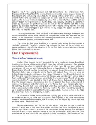 together etc.." The young Sanyasi did not comprehend the implications fully.
Engrossed in the thoughts of the couple, the Sanyasi walked on and stopped to rest on
the platform of a well. Being exhausted, he fell asleep within a short time. In sleep he
dreamt that he and his bride were sleeping on the same bed. His wife told him to move
over and he moved. The bride repeatedly asked him to move further and the Sanyasi
actually began moving in his sleep. But his body was gradually reflecting the actions of
dream by moving on the platform towards the well. So he fell into the well. The people
passing by the road heard the splashing sound of someone falling into the well and
came running. They managed to pull Sanyasi out by a rope. The people asked him as
to how he fell into the well.

       The Sanyasi narrated them the story of his seeing the marriage procession and
of his subsequent dream while sleeping on the platform of the well and then he said
aloud, "If the momentary company of a dream-girl could throw me into the well, God
knows where the groom's real wife will throw him."

       The moral is that mere thinking of a woman with sexual feelings causes a
Sadhaka's downfall. Therefore, beware! Try to know the heart of the scriptures and
saints and take its benefits by following it. Do not find faults in their teachings. Do not
blame them for criticizing women.

Our Experiences
The miracle of darsan of a saint
        Earlier, I had thought the only pursuit of the life is indulgence in sex. I could not
imagine even in my wildest dream that I could live without a woman. I had already
married twice. But when my second wife expired, when I was 51 year old, I looked for
marrying an 18-year-old girl. Fortunately, I went to have darsan of Sri Lilasahji Bapu at
Disa ashram. When I reached the ashram, he was not there. On opening the door of
Mahrishi's hut, I saw a majestic divine figure with radiant face. His eyes were so
brilliantly sparkling with yogic power that I could not gaze at him. I looked down at his
holy feet and heard his nectarine words, "At this age you want to marry with a bag of
flesh and bones?" Pointing his finger upwards to sky, he continued, "Now I will get you
married with Him." I was startled to hear it all. I went home. But surprisingly, I found
that the sexual craving disappeared, the fire of passion had been extinguished. I
informed my brothers and other members of my family that I was not going to marry.
At first they thought that I was joking. But when they learnt of my firm decision, they
left no stone untumed to deflect me from my resolve. As a last resort they locked me
up in a room with the 18-years old girl who was going to be married to me, in the hope
that this might make me change my decision.

       In the normal course, when alone with a young girl, it would have been natural
for me to talk to her, to touch her. But again I was surprised. I did touch her with the
intent of arousing my sexual desire, but all in vain, as if the key to my sexual urge was
with that saint I had earlier met.

      He was unknown to me. We had not met earlier. How was he able to read my
thoughts? What was in that laser- sharp glance (of his) that burnt my libido? A young
woman and a man locked in a room all by themselves, is like keeping fire and petrol
together. It was nothing less than a miracle that the sex impulse, which even the Yogis
at times are not able to control, had become virtually nonexistent (pacified) within me;
 