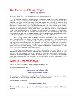 The Secret of Eternal Youth
                                  शर रमा ं खलु धमसाधनम ् |

"The body is the soul's instrument to perform righteous actions."

        All spiritual disciplines are performed through the body. If the body is weak and
sickly, the mind becomes similarly afflicted. To attain success in any enterprise, it is
essential that both the body and the mind are healthy and function in harmony and
synchronicity. That is why an aged person is unfit to undertake Sadhana (spiritual
discipline). The unbridled gratification of desires over the years drains away mental,
vital and physical energies. Even if such a person possesses a strong will power, his
body would not assist him. On the other hand, sadly, today's Youth, in spite of having
the physical ability to proceed on the path of Sadhana, are distracted by the objects of
sense indulgence and fall a prey to carnal pleasures. Not appreciating the prime
importance of sexual energy, they recklessly fritter it away through sensual indulgence,
a folly that would later become a matter of life-long repentance for them.

       Many young people, who are badly perturbed, come to me for guidance and
help. They open up their hearts before me. They confess that through uncontrolled
sexual indulgence they have lost mental, vital and physical energies with the result
that their mind becomes sluggish, will power is lost and the body becomes languid and
sickly. They live a miserable life seeing no way to redemption. They lament that, for
them, Self-realisation will remain a distant dream and that they have somehow to drag
along the remaining part of the life, aimlessly.

       Throughout history, great sages, saints, and seers have stressed the paramount
importance of celibacy for leading a noble and sublime life. A person lacking in self-
restraint and self-discipline can never make progress in any worthwhile endeavor nor
can he be of any service to the society. A society made up of such people is unable to
make any material or spiritual progress. Such degenerated societies disintegrate in the
long run.

What is Brahmacharya?
First of all, let us understand the meaning of Brahmacharya.

'Yajnavalkya Samhita' states:

                           कमणा मनसा वाचा सवा थासु सवदा |
                             सव    मैथन यागो
                                      ु          चय    च ते ||

"Brahmacharya is abstaining from all kinds of Maithuna or sexual enjoyment forever, in
all places and in all conditions- physically, mentally and verbally."

The great sage Vyasa said:

                                   चय गु े   योप थ य संयमः |

'To abandon the pleasure gained through the sexual organs by restraint is defined as
celibacy."
 