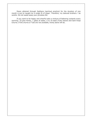 Peace attained through Sadhana (spiritual practice) for the duration of one
month is put to naught by a single fit of anger. Therefore, my beloved brothers ! be
careful. Do not waste away your priceless life.

      If you want to be happy and cheerful take a mixture of following contents every
morning: 10 gms Honey, 1 glass of water, 5 to 10 basil (Tulsi) leaves and Sant Kripa
Churna. If the churna or Tulsi are not available, honey alone will do.
 