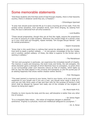 Some memorable statements
"And those students who find that world of God through chastity, there is that heavenly
country; theirs in whatever world they are, is freedom."

                                                                 - Chhandogya Upanisad

"A wise man should avoid married life as if it were a burning pit of live coals. From the
contact comes sensation, from sensation thirst, from thirst clinging, by ceasing from
that, the soul is delivered from all sinful existence."

                                                                           - Lord Buddha

"These sexual propensities, though they are at first like ripple, acquire the proportions
of a sea on account of a bad company. Whenever the mental image of a woman crops
up in your mind with evil thoughts, repeat mentally "Om Durgaa Devyai Namah " and
do mental prostrations."

                                                                      - Swami Vivananda

"Know that in this world there is nothing that cannot be attained by one who remains
from birth to death a perfect celibate ..... In one person, knowledge of the four Vedas,
and in another, perfect celibacy- of these, the latter is superior to the former who is
wanting in celibacy."

                                                                       - The Mahabharat

"All men and youngmen in particular, can experience the immediate benefit of chastity.
The memory is quiet and tenacious, the brain lively and fertile, the will energetic, the
whole character gains a strength of which libertines have no conception, no prism show
us our surroundings under such heavenly colours as that of chastity, which lights up
with its rays the least objects in the universe and transports us into the purest joys of
an abiding happiness that shows neither shadow neither decline. "

                                                                       - Prof. Montagaza

"This seed (semen) is marrow to your bones, food to your brains, oil to your joints and
sweetness to your breath and if you are a man, you should never loose a drop of it,
until you are fully thirty years of age and then only for the purpose of having a child
which shall be blessed by heaven and really one of the inmates of the kingdom of
heaven by being born again."

                                                                   - Dr. Molvil Keith M.D.

Chastity no more injures the body and the soul, self-discipline is better than any other
line of conduct.
                                                                         - Sir James Pagen
"It is a singularly false notion... the notion of imaginary dangers in absolute
continence. Virginity is a physical, moral and intellectual safeguard to youngmen. "

                                                                           - Dr. E. Perier
 