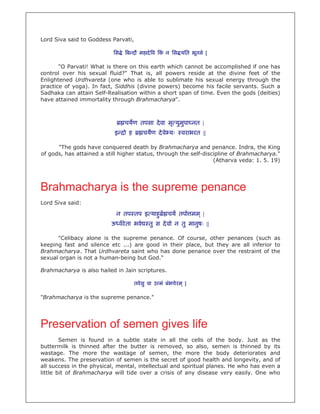 Lord Siva said to Goddess Parvati,

                           िस े ब दौ महादे व क न िस यित भूतले |
                                              ं

       "O Parvati! What is there on this earth which cannot be accomplished if one has
control over his sexual fluid?" That is, all powers reside at the divine feet of the
Enlightened Urdhvareta (one who is able to sublimate his sexual energy through the
practice of yoga). In fact, Siddhis (divine powers) become his facile servants. Such a
Sadhaka can attain Self-Realisation within a short span of time. Even the gods (deities)
have attained immortality through Brahmacharya".



                               चयण तपसा दे वा मृ युमपा नत |
                                                    ु
                           इ   ो ह       चयण दे वे यः        वराभरत ||

      "The gods have conquered death by Brahmacharya and penance. Indra, the King
of gods, has attained a still higher status, through the self-discipline of Brahmacharya."
                                                                  (Atharva veda: 1. 5. 19)




Brahmacharya is the supreme penance
Lord Siva said:

                            न तप तप इ याहु            चय तपो मम ् |
                          ऊ वरे ता भवे      तु स दे वो न तु मानुषः ||

      "Celibacy alone is the supreme penance. Of course, other penances (such as
keeping fast and silence etc ...) are good in their place, but they are all inferior to
Brahmacharya. That Urdhvareta saint who has done penance over the restraint of the
sexual organ is not a human-being but God."

Brahmacharya is also hailed in Jain scriptures.

                                     तवे सु वा उ मं बंभचे रम ् |

"Brahmacharya is the supreme penance."




Preservation of semen gives life
        Semen is found in a subtle state in all the cells of the body. Just as the
buttermilk is thinned after the butter is removed, so also, semen is thinned by its
wastage. The more the wastage of semen, the more the body deteriorates and
weakens. The preservation of semen is the secret of good health and longevity, and of
all success in the physical, mental, intellectual and spiritual planes. He who has even a
little bit of Brahmacharya will tide over a crisis of any disease very easily. One who
 
