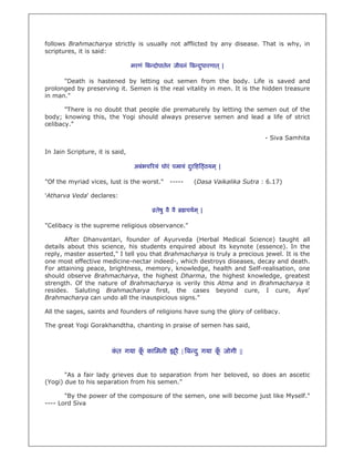 follows Brahmacharya strictly is usually not afflicted by any disease. That is why, in
scriptures, it is said:

                                 मरणं ब दोपातेन जीवनं ब दधारणात ् |
                                                         ु

      "Death is hastened by letting out semen from the body. Life is saved and
prolonged by preserving it. Semen is the real vitality in men. It is the hidden treasure
in man."

       "There is no doubt that people die prematurely by letting the semen out of the
body; knowing this, the Yogi should always preserve semen and lead a life of strict
celibacy."

                                                                                   - Siva Samhita

In Jain Scripture, it is said,

                                  अबंभच रयं घोरं पमायं दर ह ठयम ् |
                                                        ु

"Of the myriad vices, lust is the worst."        -----      (Dasa Vaikalika Sutra : 6.17)

'Atharva Veda' declares:

                                          तेषु वै वै     चयम ् |

"Celibacy is the supreme religious observance."

       After Dhanvantari, founder of Ayurveda (Herbal Medical Science) taught all
details about this science, his students enquired about its keynote (essence). In the
reply, master asserted," I tell you that Brahmacharya is truly a precious jewel. It is the
one most effective medicine-nectar indeed-, which destroys diseases, decay and death.
For attaining peace, brightness, memory, knowledge, health and Self-realisation, one
should observe Brahmacharya, the highest Dharma, the highest knowledge, greatest
strength. Of the nature of Brahmacharya is verily this Atma and in Brahmacharya it
resides. Saluting Brahmacharya first, the cases beyond cure, I cure, Aye'
Brahmacharya can undo all the inauspicious signs."

All the sages, saints and founders of religions have sung the glory of celibacy.

The great Yogi Gorakhandtha, chanting in praise of semen has said,



                        कत गया क कािमनी झूरै | ब द ु गया क जोगी ||
                         ं      ूँ                        ूँ


       "As a fair lady grieves due to separation from her beloved, so does an ascetic
(Yogi) due to his separation from his semen."

       "By the power of the composure of the semen, one will become just like Myself."
---- Lord Siva
 