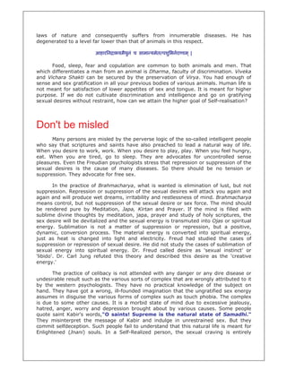 laws of nature and consequently suffers from innumerable diseases. He has
degenerated to a level far lower than that of animals in this respect.

                        आहारिन ाभयमैथनं च सामा यमेत पशुिभनराणाम ् |
                                     ु

      Food, sleep, fear and copulation are common to both animals and men. That
which differentiates a man from an animal is Dharma, faculty of discrimination. Viveka
and Vichara Shakti can be secured by the preservation of Virya. You had enough of
sense and sex gratification in all your previous bodies of various animals. Human life is
not meant for satisfaction of lower appetites of sex and tongue. It is meant for higher
purpose. If we do not cultivate discrimination and intelligence and go on gratifying
sexual desires without restraint, how can we attain the higher goal of Self-realisation?




Don't be misled
      Many persons are misled by the perverse logic of the so-called intelligent people
who say that scriptures and saints have also preached to lead a natural way of life.
When you desire to work, work. When you desire to play, play. When you feel hungry,
eat. When you are tired, go to sleep. They are advocates for uncontrolled sense
pleasures. Even the Freudian psychologists stress that repression or suppression of the
sexual desires is the cause of many diseases. So there should be no tension or
suppression. They advocate for free sex.

        In the practice of Brahmacharya, what is wanted is elimination of lust, but not
suppression. Repression or suppression of the sexual desires will attack you again and
again and will produce wet dreams, irritability and restlessness of mind. Brahmacharya
means control, but not suppression of the sexual desire or sex force. The mind should
be rendered pure by Meditation, Japa, Kirtan and Prayer. If the mind is filled with
sublime divine thoughts by meditation, japa, prayer and study of holy scriptures, the
sex desire will be devitalized and the sexual energy is transmuted into Ojas or spiritual
energy. Sublimation is not a matter of suppression or repression, but a positive,
dynamic, conversion process. The material energy is converted into spiritual energy,
just as heat is changed into light and electricity. Freud had studied the cases of
suppression or repression of sexual desire. He did not study the cases of sublimation of
sexual energy into spiritual energy. Dr. Freud called desire as 'sexual instinct’ or
'libido'. Dr. Carl Jung refuted this theory and described this desire as the 'creative
energy.'

       The practice of celibacy is not attended with any danger or any dire disease or
undesirable result such as the various sorts of complex that are wrongly attributed to it
by the western psychologists. They have no practical knowledge of the subject on
hand. They have got a wrong, ill-founded imagination that the ungratified sex energy
assumes in disguise the various forms of complex such as touch phobia. The complex
is due to some other causes. It is a morbid state of mind due to excessive jealousy,
hatred, anger, worry and depression brought about by various causes. Some people
quote saint Kabir's words,"O saints! Supreme is the natural state of Samadhi."
They misinterpret the message of Kabir and indulge in unrestrained sex. But they
commit selfdeception. Such people fail to understand that this natural life is meant for
Enlightened (Jnani) souls. In a Self-Realized person, the sexual craving is entirely
 