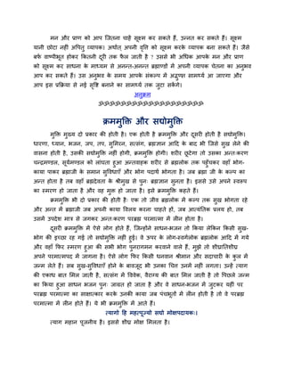 भन औय प्राण को आऩ ग्जतना चाहें सूक्ष्भ कय सकते हैं, उन्नत कय सकते हैं। सूक्ष्भ
मानी छोटा नहीॊ अवऩतु व्माऩक। अथाात ् अऩनी ववत्त को सूक्ष्भ कयक व्माऩक फना सकते हैं। जैसे
                                           ृ                  े
फप वाष्ऩीबूत होकय क्रकतनी दयी तक पर जाती है ? उससे बी अचधक आऩक भन औय प्राण
  ा                        ू      ै                           े
को सूक्ष्भ कय साधना क भाध्मभ से अनन्त-अनन्त ब्रह्माण्डों भें अऩनी व्माऩक चेतना का अनुबव
                     े
आऩ कय सकते हैं। उस अनुबव क सभम आऩक सॊकल्ऩ भें अद्भण साभ्मा आ जाएगा औय
                                 े          े              ु त
आऩ इस प्रक्रक्रमा से नई सवद्श फनाने का साभ्मा तक जुटा सकगे।
                         ृ                              ें
                                             अनक्रभ
                                               ु
                             ॐॐॐॐॐॐॐॐॐॐॐॐॐॐॐॐॐॐॐ


                               क्रभभुक्ति औय सद्योभुक्ति
       भुक्ति भुख्म दो प्रकाय की होती है । एक होती है क्रभभुक्ति औय दसयी होती है सद्योभुक्ति।
                                                                     ू
धायणा, ध्मान, बजन, जऩ, तऩ, सुलभयन, सत्सॊग, ब्रह्मऻान आहद क फाद बी ग्जसे सख रेने की
                                                          े              ु
वासना होती है , उसकी सद्योभुक्ति नहीॊ होगी, क्रभभुक्ति होगी। शयीय छटे गा तो उसका अन्त्कयण
                                                                   ू
चन्द्रभण्डर, सूमभण्डर को राॊघता हुआ अन्तवाहक शयीय से ब्रह्मरोक तक ऩहुॉचकय वहाॉ बोग-
                ा
कामा ऩाकय ब्रह्माजी क सभान सुववधाएॉ औय बोग ऩदाथा बोगता है । जफ ब्रह्मा जी क कल्ऩ का
                     े                                                     े
अन्त होता है तफ वहाॉ ब्रह्मदे वता क श्रीभुख से ऩुन् ब्रह्मऻान सुनता है । इससे उसे अऩने स्वरूऩ
                                   े
का स्भयण हो जाता है औय वह भुि हो जाता है । इसे क्रभभुक्ति कहते हैं।
       क्रभभुक्ति बी दो प्रकाय की होती है ् एक तो जीव ब्रह्मरोक भें कल्ऩ तक सुख बोगता यहे
औय अन्त भें ब्रह्माजी जफ अऩनी कामा ववरम कयना चाहते हों, जफ आत्मॊप्ततक प्ररम हो, तफ
उसभें उऩदे श भात्र से जगकय अन्त्कयण ऩयब्रह्म ऩयभात्भा भें रीन होता है ।
       दसयी क्रभभुक्ति भें ऐसे रोग होते हैं , ग्जन्होंने साधन-बजन तो क्रकमा रेक्रकन क्रकसी सुख-
        ू
बोग की इच्छा यह गई तो सद्योभुक्ति नहीॊ हुई। वे ऊऩय क रोग-स्वगारोक ब्रह्मरोक आहद भें गमे
                                                    े
औय वहाॉ क्रपय स्भयण हुआ की सबी बोग ऩनयागभन कयवाने वारे हैं, भुझे तो शीघ्राप्ततशीघ्र
                                         ु
अऩने ऩयभात्भऩद भें जागना है । ऐसे रोग क्रपय क्रकसी धनवान श्रीभान औय सदाचायी क कर भें
                                                                             े ु
जन्भ रेते हैं। सफ सुख-सुववधाएॉ होने क फावजद बी उनका चचत्त उनभें नहीॊ रगता। उन्हें त्माग
                                     े    ू
की एकाध फात लभर जाती है , सत्सॊग भें वववेक, वैयाग्म की फात लभर जाती है तो वऩछरे जन्भ
का क्रकमा हुआ साधन बजन ऩुन् जाग्रत हो जाता है औय वे साधन-बजन भें जटकय महीॊ ऩय
                                                                      ु
ऩयब्रह्म ऩयभात्भा का साऺात्काय कयक उनकी कामा जफ ऩॊचबतों भें रीन होती है तो वे ऩयब्रह्म
                                  े                 ू
ऩयभात्भा भें रीन होते हैं। मे बी क्रभभक्ति भें आते हैं।
                                      ु
                                त्मागो हह भहत्ऩूज्मो सद्यो भोऺऩदामक्।
       त्माग भहान ऩूजनीम है । इससे शीघ्र भोऺ लभरता है ।
 