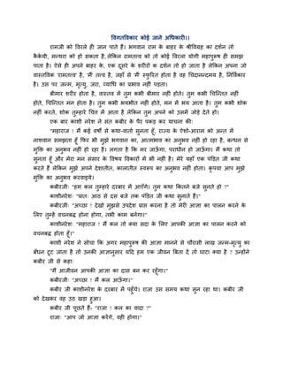 ववगतववकाय कोई जाने अचधकायी।।
        याभजी को ववयरे ही जान ऩाते हैं। बगवान याभ क फाहय क श्रीववग्रह का दशान तो
                                                   े      े
ककमी, भन्थया को हो सकता है , रेक्रकन याभतत्त्व को तो कोई ववयरा मोगी भहाऩरूष ही सभझ
 ै े                                                                    ु
ऩाता है । ऐसे ही अऩने फाहय क, एक दसये क शयीयों क दशान तो हो जाता है रेक्रकन अऩना जो
                            े     ू    े
वास्तववक 'याभतत्त्व' है , 'भैं' तत्त्व है , जहाॉ से 'भैं' स्परयत होता है वह चचदानन्दभम है , प्तनववाकाय
                                                             ु
है । उस ऩय जन्भ, भत्मु, जया, व्माचध का प्रबाव नहीॊ ऩडता।
                  ृ
        फीभाय शयीय होता है , वास्तव भें तभ कबी फीभाय नहीॊ होते। तभ कबी चचग्न्तत नहीॊ
                                         ु                       ु
होते, चचग्न्तत भन होता है । तभ कबी बमबीत नहीॊ होते, भन भें बम आता है । तभ कबी शोक
                             ु                                          ु
नहीॊ कयते, शोक तम्हाये चचत्त भें आता है रेक्रकन तभ अऩने को उसभें जोडे दे ते हो।
                ु                                ु
        एक फाय काशी नये श ने सॊत कफीय क ऩैय ऩकड कय माचना की्
                                       े
      "भहायाज ! भैं कई वषों से कथा-वाताा सनता हूॉ, याज्म क ऐशो-आयाभ को अन्त भें
                                          ु               े
नाशवान सभझता हूॉ क्रपय बी भझे बगवान का, आत्भबाव का अनबव नहीॊ हो यहा है , फन्धन से
                            ु                               ु
भुक्ति का अनुबव नहीॊ हो यहा है । रगता है क्रक भय जाऊगा, ऩयाधीन हो जाऊगा। भैं कथा तो
                                                    ॉ                ॉ
सुनता हूॉ औय भेया भन सॊसाय क ववषम ववकायों भें बी नहीॊ है । भेये महाॉ एक ऩॊक्तडत जी कथा
                            े
कयते हैं रेक्रकन भुझे अऩने दे शातीत, कारातीत स्वरूऩ का अनुबव नहीॊ होता। कृऩमा आऩ भुझे
भुक्ति का अनबव कयवाइमे।
            ु
        कफीयजी् "हभ कर तुम्हाये दयफाय भें आएॉगे। तभ कथा क्रकतने फजे सनते हो ?"
                                                  ु                  ु
        काशीनये श् "प्रात् आठ से दस फजे तक ऩॊक्तडत जी कथा सुनाते हैं।"
        कफीयजी् "अच्छा ! दे खो भुझसे उऩदे श प्राद्ऱ कयना है तो भेयी आऻा का ऩारन कयने के
लरए तुम्हें वचनफि होना होगा, तबी काभ फनेगा।"
        काशीनये श् "भहायाज ! भैं कर तो क्मा सदा क लरए आऩकी आऻा का ऩारन कयने को
                                                 े
वचनफि होता हूॉ।"
        काशी नये श ने सोचा क्रक अगय भहाऩुरूष की आऻा भानने से चौयासी राख जन्भ-भत्मु का
                                                                              ृ
फॉधन टूट जाता है तो उनकी आऻानुसाय महद हभ एक जीवन त्रफता दें तो घाटा क्मा है ? उन्होंने
कफीय जी से कहा्
        "भैं आजीवन आऩकी आऻा का दास फन कय यहूॉगा।"
        कफीयजी् "अच्छा ! भैं कर आऊगा।"
                                  ॉ
       कफीय जी काशीनये श क दयफाय भें ऩहुॉच। याजा उस सभम कथा सुन यहा था। कफीय जी
                          े               े
को दे खकय वह उठ खडा हुआ।
        कफीय जी ऩूछते हैं- "याजा ! कर का वादा ?"
        याजा् "आऩ जो आऻा कयें गे, वही होगा।"
 