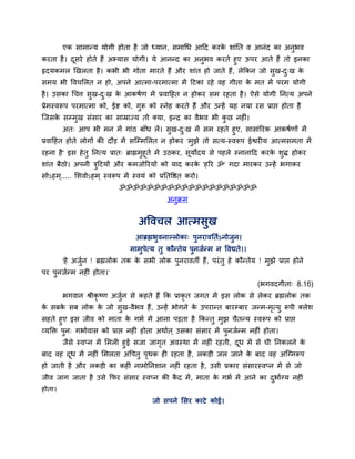एक साभान्म मोगी होता है जो ध्मान, सभाचध आहद कयक शाॊप्तत व आनॊद का अनुबव
                                                       े
कयता है । दसये होते हैं अभ्मास मोगी। मे आनन्द का अनबव कयते हुए ऊऩय आते हैं तो इनका
           ू                                       ु
रृदमकभर खखरता है । कबी बी गोता भायते हैं औय शाॊत हो जाते हैं , रेक्रकन जो सुख-द्ख क
                                                                               ु   े
सभम बी ववचलरत न हो, अऩने आत्भा-ऩयभात्भा भें हटका यहे वह गीता क भत भें ऩयभ मोगी
                                                              े
है । उसका चचत्त सख-द्ख क आकषाण भें प्रवाहहत न होकय सभ यहता है । ऐसे मोगी प्तनत्म अऩने
                 ु  ु   े
प्रेभस्वरूऩ ऩयभात्भा को, ईद्श को, गुरू को स्नेह कयते हैं औय उन्हें मह नमा यस प्राद्ऱ होता है
ग्जसक सम्भख सॊसाय का साम्राज्म तो क्मा, इन्द्र का वैबव बी कछ नहीॊ।
     े    ु                                                ु
        अत् आऩ बी भन भें गाॊठ फाॉध रें । सख-द्ख भें सभ यहते हुए, सासाॊरयक आकषाणों भें
                                            ु  ु
प्रवाहहत होते रोगों की दौड भें सग्म्भलरत न होकय 'भझे तो सत्म-स्वरूऩ ईद्वयीम आत्भसभता भें
                                                  ु
यहना है ' इस हे तु प्तनत्म प्रात् ब्राह्मभहूता भें उठकय, समोदम से ऩहरे स्नानाहद कयक शि होकय
                                          ु               ू                        े ु
शाॊत फैठो। अऩनी त्रहटमों औय कभजोरयमों को माद कयक 'हरय ॐ' गदा भायकय उन्हें बगाकय
                   ु                            े
सोऽहभ ्..... लशवोऽहभ ् स्वरूऩ भें स्वमॊ को प्रप्ततवद्षत कयो।
                             ॐॐॐॐॐॐॐॐॐॐॐॐॐॐॐॐॐॐॐॐ
                                                अनुक्रभ


                                     अववचर आत्भसुख
                                    आब्रह्मबुवनाल्रोका् ऩुनयावप्तताऽनोजुन।
                                 भाभुऩेत्म तु कौन्तेम ऩुनजान्भ न ववद्यते।।
        'हे अजन ! ब्रह्मरोक तक क सबी रोक ऩुनयावती हैं , ऩयॊ तु हे कौन्तेम ! भुझे प्राद्ऱ होने
              ुा                े
ऩय ऩनजान्भ नहीॊ होता।'
    ु
                                                                             (बगवदगीता् 8.16)
        बगवान श्रीकृष्ण अजुन से कहते हैं क्रक प्राकृत जगत भें इस रोक से रेकय ब्रह्मरोक तक
                           ा
क सफक सफ रोक क जो सुख-वैबव हैं, उन्हें बोगने क उऩयान्त फायम्फाय जन्भ-भत्मु रूऩी क्रेश
 े   े        े                               े                       ृ
सहते हुए इस जीव को भाता क गबा भें आना ऩडता है क्रकन्तु भुझ चैतन्म स्वरूऩ को प्राद्ऱ
                                 े
व्मक्ति ऩुन् गबाावास को प्राद्ऱ नहीॊ होता अथाात ् उसका सॊसाय भें ऩुनजान्भ नहीॊ होता।
      जैसे स्वप्न भें लभरी हुई सजा जागत अवस्था भें नहीॊ यहती, दध भें से घी प्तनकरने क
                                      ृ                        ू                     े
फाद वह दध भें नहीॊ लभरता अवऩतु ऩथक ही यहता है , रकडी जर जाने क फाद वह अग्ग्नरूऩ
         ू                         ृ                              े
हो जाती है औय रकडी का कहीॊ नाभोप्तनशान नहीॊ यहता है , उसी प्रकाय सॊसायस्वप्न भें से जो
जीव जाग जाता है उसे क्रपय सॊसाय स्वप्न की कद भें , भाता क गबा भें आने का दबााग्म नहीॊ
                                           ै             े                ु
होता।
                                          जो सऩने लसय काटे कोई।
 