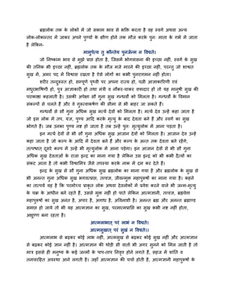 ब्रह्मरोक तक क रोकों भें जो सकाभ बाव से बक्ति कयता है वह स्वगा अथवा अन्म
                      े
रोक-रोकान्तय भें जाकय अऩने ऩुण्मों क ऺीण होने तक भौज कयक ऩुन् भाता क गबा भें जाता
                                    े                   े           े
है रेक्रकन-
                               भाभुऩेत्म तु कौन्तेम ऩुनजान्भ न ववद्यते।
        जो प्तनष्काभ बाव से भुझे प्राद्ऱ होता है , ग्जसभें बोगवासना की इच्छा नहीॊ, स्वगा क सुख
                                                                                          े
की तप्तनक बी इच्छा नहीॊ, ब्रह्मरोक तक क भौज भजे भायने की इच्छा नहीॊ, ऩयन्तु जो शाद्वत
                                       े
सख भें , अभय ऩद भें ववद्वास यखता है ऐसे रोगों का कबी ऩनयागभन नहीॊ होता।
 ु                                                    ु
        शयीय तन्दरूस्त हो, सम्ऩणा ऩ्वी ऩय अऩना याज्म हो, ऩत्नी आऻाकारयणी एवॊ
                 ु             ू   ृ
भधयबावषणी हो, ऩत्र आऻाकायी हो तथा भॊत्री व नौकय-चाकय वपादाय हों तो मह भानषी सुख की
  ु            ु                                                         ु
ऩयाकाद्षा कहराती है । उसकी अऩेऺा सौ गुना सख गन्धवों को लभरता है । गन्धवों क ववभान
                                          ु                                े
सॊकल्ऩों से चरते हैं औय वे गरूत्वाकषाण की सीभा से बी फाहय जा सकते हैं।
                            ु
        गन्धवों से सौ गुना अचधक सख भत्मा दे वों को लभरता है । भत्मा दे व उन्हें कहा जाता है
                                 ु
जो इस रोक भें तऩ, मऻ, ऩुण्म आहद कयक भत्मु क फाद दे वता फने हैं औय स्वगा का सुख
                                   े ृ     े
बोगते हैं। जफ उनका ऩुण्म नद्श हो जाता है तफ उन्हें ऩुन् भत्मुरोक भें आना ऩडता है ।
                                                         ृ
        इन भत्मा दे वों से बी सौ गना अचधक सुख आजान दे वों को लभरता है । आजान दे व उन्हें
                                  ु
कहा जाता है जो कल्ऩ क आहद भें दे वता फने हैं औय कल्ऩ क अन्त तक दे वता फने यहें गे ,
                     े                                े
तत्ऩद्ळात ् दसये कल्ऩ भें उन्हें बी भत्मरोक भें आना ऩडेगा। इन आजान दे वों से बी सौ गुना
             ू                       ृ ु
अचधक सख दे वताओॊ क याजा इन्द्र का भाना गमा है रेक्रकन उस इन्द्र को बी कबी दै त्मों का
      ु           े
सॊकट आता है तो कबी ववद्वालभत्र जैसे तऩस्मा कयक नाक भें दभ कय दे ते हैं।
                                              े
        इन्द्र क सुख से सौ गुना अचधक सुख ब्रह्मरोक का भाना गमा है औय ब्रह्मरोक क सुख से
                े                                                               े
बी अनन्त गुना अचधक सुख बगवत्प्राद्ऱ, तत्त्वऻ, जीवन्भुि भहाऩुरूषों का भाना गमा है । कहने
का तात्ऩमा मह है क्रक ऩयभोच्च प्राकृत रोक अथवा दे वरोकों भें प्रवेश कयने वारे बी जन्भ-भत्मु
                                                                                       ृ
क चक्र क आधीन फने यहते हैं , उससे भुि नहीॊ हो ऩाते रेक्रकन आत्भऻानी, तत्त्वऻ, ब्रह्मवेत्ता
 े      े
भहाऩुरूषों का सुख अनॊत है , अऩाय है , अगाध है , अववनाशी है । अनन्त ब्रह्म औय अनन्त ब्रह्माण्ड
सभाद्ऱ हो जामे तो बी मह आत्भऻान का सुख, ऩयभात्भप्राप्तद्ऱ का सुख कबी नद्श नहीॊ होता,
अऺुण्ण फना यहता है ।
                                   आत्भराबात ् ऩयॊ राबॊ न ववद्यते।
                                   आत्भसुखात ् ऩयॊ सुखॊ न ववद्यते।।
        आत्भराब से फढकय कोई राब नहीॊ, आत्भसुख से फढकय कोई सुख नहीॊ औय आत्भऻान
से फढकय कोई ऻान नहीॊ है । आत्भऻान की थोडी सी वाताा बी अगय सुनने को लभर जाती है तो
भात्र इससे ही भनुष्म क कई जन्भों क ऩाऩ-ताऩ प्तनवत्त होने रगते हैं, सहज भें शाॊप्तत व
                      े           े             ृ
तनावयहहत अवस्था आने रगती है । जहाॉ आत्भऻान की चचाा होती है , आत्भऻानी भहाऩरूषों क
                                                                          ु      े
 