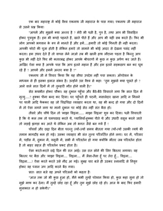 एक फाय भहायाद्स भें कोई वैश्म एकनाथ जी भहायाज क ऩास गमा। एकनाथ जी भहायाज
                                                       े
से उसने प्रद्ल क्रकमा्
        "आऩभें औय भुझभें क्मा अन्तय है ? भेयी बी ऩत्नी है , ऩुत्र है , तथा आऩ बी वववाहहत
होकय ऩुत्रमुि हैं। हभ बी कऩडे ऩहनते हैं, खाते ऩीते हैं औय आऩ बी मही सफ कयते हैं। क्रपय बी
रोग आऩको बगवान क रूऩ भें भानते हैं औय हभें .....हभायी तो कोई चगनती ही नही कयता।
                े
आऩकी पोटो की ऩूजा होती है रेक्रकन हभाये तो साभने बी कोई आदय से दे खना ऩसॊद नहीॊ
कयता। हभ उधाय दे ते हैं तो वाऩस रेने जाओ तफ बी खारी हाथ रौटाना ऩडता है क्रकन्तु आऩ
कछ बी नहीॊ दे ते क्रपय बी कतायफि होकय आऩक श्रीचयणों भें कछ न कछ अऩाण कय जाते हैं।
 ु                                       े               ु    ु
आखखय ऐसा क्मा है आऩक ऩास क्रक आऩ इतने भहान हैं औय हभ इतने सडकछाऩ फन कय घूभ
                    े
यहे हैं ? आऩभें औय हभभें अन्तय क्मा है ?"
        एकनाथ जी ने ववचाय क्रकमा क्रक मह सीधा उऩदे श नहीॊ ऩचा सकता। ऑऩये शन के
भाध्मभ से ही इसका इराज सॊबव है । उन्होंने उस वैश्म से कहा् "तभ भझसे क्मा ऩछते हो ?
                                                             ु  ु         ू
आने वारे सात हदनों भें तो तुम्हायी भौत होने वारी है ।"
        सेठ बमबीत होकय चौंका। वह दकान ऩहुॉचा औय फैठे-फैठे ववचायने रगा क्रक सात हदन भें
                                  ु
भत्मु.....? हुक्का ऩीना फन्द कय हदमा। घय ऩहुॉचते ही चटनी, भसारेदाय खाना आहद न लभरने
 ृ
ऩय थारी आहद पककय वह जो चचढचचढा व्मवहाय कयता था, वह बी फन्द हो गमा औय दो हदनों
                   ें
भें तो ऐसा रगने रगा था भानो दकान ऩय कोई सेठ नहीॊ सॊत फैठा हो।
                             ु
        तीसये औय चौथे हदन तो 'भाझा ववट्ठरा...... भाझा ववट्ठरा' शुरू कय हदमा। ऩत्नी ववचायती
है क्रक मे कर तक तो धभऩछाड कयते थे, प्मालरमाॉ-हुक्का ऩीते थे औय उधायी वसर कयने जाते
                                                                        ू
तो रडाई झगडा कय आते थे रेक्रकन अफ तो बगत जैसे फन गमे हैं !
        ऩाॉचवाॉ औय छट्ठा हदन फीता ऩयन्तु ज्मों-ज्मों सभम फीतता गमा त्मों-त्मों उसकी व्मथा की
तभाभ बागदौड कभ हो गई। उसका व्मवहाय बी सॊत तुल्म ऩरयवप्ततात होने रगा। घय भें, ऩरयवाय
भें , ऩडौस भें , दकान भें , वसूरी भें , सबी भें ऩरयवतान हो गमा क्मोंक्रक बीतय जफ ऩरयवतान होता
                  ु
है तो फाहय सहज ही ऩरयवतान प्रकट होता है ।
        ऐसा कयते-कयते छट्ठे हदन की यात आई। उस यात सोने की लरए त्रफस्तय रगामा। वह
त्रफस्तय ऩय फैठा औय 'भाझा ववट्ठरा.... ववट्ठरा.... भैं जैसा-तैसा हूॉ ऩय तेया हूॉ... ववट्ठरा....
ववट्ठरा.....! ऐसा कयते कयते उसे नीॊद आ गई। सफह चाय फजे ही उठकय स्नानाहद से प्तनवत्त
                                                  ु                                            ृ
होकय वह ध्मान जऩ आहद कयने फैठ गमा।
        प्रात् सात फजे वह अऩने ऩरयजनों को कहता है ्
       "आज तक जो बी कछ हुआ हो, भैंने कबी तुम्हें ऩये शान क्रकमा हो, कछ कहा सुना हो तो
                            ु                                         ु
भुझे भाप कय दे ना। भैं तुम्हें छोड यहा हूॉ औय तुभ भुझे छोड यहे हो। आज क फाद क्रपय हभायी
                                                                        े
भराकात न हो सकगी।"
 ु            े
 