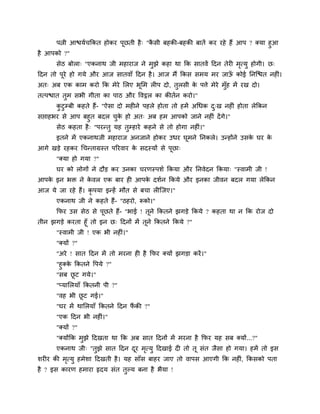 ऩत्नी आद्ळमाचक्रकत होकय ऩछती है ् "कसी फहकी-फहकी फातें कय यहे हैं आऩ ? क्मा हुआ
                              ू          ै
है आऩको ?"
       सेठ फोरा् "एकनाथ जी भहायाज ने भुझे कहा था क्रक सातवें हदन तेयी भत्मु होगी। छ्
                                                                       ृ
हदन तो ऩूये हो गमे औय आज सातवाॉ हदन है । आज भैं क्रकस सभम भय जाऊ कोई प्तनग्द्ळत नहीॊ।
                                                                ॉ
अत् अफ एक काभ कयो क्रक भेये लरए बूलभ रीऩ दो, तुरसी क ऩत्ते भेये भॉुह भें यख दो।
                                                    े
तत्ऩद्ळात तुभ सबी गीता का ऩाठ औय ववट्ठर का कीतान कयो।"
       कटुम्फी कहते हैं- "ऐसा दो भहीने ऩहरे होता तो हभें अचधक द्ख नहीॊ होता रेक्रकन
        ु                                                      ु
सद्ऱाहबय से आऩ फहुत फदर चक हो अत् अफ हभ आऩको जाने नहीॊ दें गे।"
                              ु े
       सेठ कहता है ् "ऩयन्तु मह तम्हाये कहने से तो होगा नहीॊ।"
                                  ु
       इतने भें एकनाथजी भहायाज अनजाने होकय उधय घभने प्तनकरे। उन्होंने उसक घय क
                                                ू                        े    े
आगे खडे यहकय चचन्ताग्रस्त ऩरयवाय क सदस्मों से ऩछा्
                                  े            ू
       "क्मा हो गमा ?"
       घय को रोगों ने दौड कय उनका चयणस्ऩशा क्रकमा औय प्तनवेदन क्रकमा् "स्वाभी जी !
आऩक इन बि ने कवर एक फाय ही आऩक दशान क्रकमे औय इनका जीवन फदर गमा रेक्रकन
   े          े               े
आज मे जा यहे हैं। कृऩमा इन्हें भौत से फचा रीग्जए।"
       एकनाथ जी ने कहते हैं- "ठहयो, रूको।"
       क्रपय उस सेठ से ऩूछते हैं- "बाई ! तूने क्रकतने झगडे क्रकमे ? कहता था न क्रक योज दो
तीन झगडे कयता हूॉ तो इन छ् हदनों भें तूने क्रकतने क्रकमे ?"
       "स्वाभी जी ! एक बी नहीॊ।"
       "क्मों ?"
       "अये ! सात हदन भें तो भयना ही है क्रपय क्मों झगडा कयें ।"
       "हु क्क क्रकतने वऩमे ?"
              े
       "सफ छट गमे।"
                ू
       "प्मालरमाॉ क्रकतनी ऩी ?"
       "वह बी छट गई।"
               ू
       "घय भें थालरमाॉ क्रकतने हदन पकी ?"
                                    ैं
       "एक हदन बी नहीॊ।"
       "क्मों ?"
       "क्मोंक्रक भुझे हदखता था क्रक अफ सात हदनों भें भयना है क्रपय मह सफ क्मों...?"
       एकनाथ जी् "तुझे सात हदन दय भत्मु हदखाई दी तो तू सॊत जैसा हो गमा। हभें तो इस
                                ू  ृ
शयीय की भत्मु हभेशा हदखती है । मह साॉस फाहय जाए तो वाऩस आएगी क्रक नहीॊ, क्रकसको ऩता
         ृ
है ? इस कायण हभाया रृदम सॊत तल्म फना है बैमा !
                             ु
 