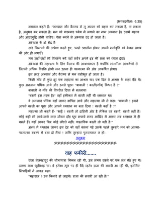 (बगवदगीता् 6.35)
       बगवान कहते हैं- "अभ्मास औय वैयाग्म से तू आत्भा को ग्रहण कय सकता है , ऩा सकता
है , अनुबव कय सकता है । भन को फायम्फाय ध्मेम भें रगाने का नाभ अभ्मास है । उसभें भहत्त्व
औय आदयफुवि होनी चाहहए। ऐसा कयने से अभ्मास दृढ हो जाता है ।
       अभ्मास क दो बेद हैं-
               े
     साये चचन्तनों की अऩेऺा कयते हुए, उनसे उदासीन होकय अऩनी भनोववत्त को कवर रक्ष्म
                                                                ृ        े
की ओय ही रगाएॉ।
       भन जहाॉ-जहाॉ बी ववचयण कये वहाॉ सवात्र अऩने इद्श की सत्ता को व्माद्ऱ दे खें।
       अभ्मास की सहामता क लरए वैयाग्म की आवश्मकता है क्मोंक्रक साॊसारयक आकषाणों से
                         े
ग्जतनी अचधक ववयक्ति होगी भन उतना ही ऩयभात्भा की ओय आकवषात होगा।
       इस तयह अभ्मास औय वैयाग्म से भन वशीबत हो जाता है ।
                                          ू
       क्रकसी गाॉव से कछ दय एक भहात्भा का आश्रभ था। एक हदन वे आश्रभ क फाहय फैठे थे।
                       ु  ू                                          े
कछ अनजान ऩचथक आमे औय उनसे ऩूछा् "फाफाजी ! फस्ती(गाॉव) क्रकधय है ?"
 ु
       फाफाजी ने गाॉव की ववऩयीत हदशा भें फतरामा्
       "फस्ती इस तयप है ।" वहाॉ हकीकत भें फस्ती नहीॊ थी श्भशान था।
       वे अनजान ऩचथक वहाॉ जाकय वावऩस आमे औय भहात्भा जी से कहा् "फाफाजी ! हभने
आऩसे फस्ती का ऩूछा औय आऩने श्भशान का फता हदमा ! फस्ती कहाॉ है ?"
       भहात्भा जी कहते हैं- "बाई ! फस्ती तो दाहहनी ओय है रेक्रकन वह फस्ती, फस्ती नहीॊ है ।
कोई कहीॊ बी आमे-जामे साया जीवन दौड धऩ भचामे भगय आखखय भें आकय सफ श्भशान भें ही
                                    ू
फसते हैं। महाॉ आकय क्रपय कोई रौटते नहीॊ। वास्तववक फस्ती तो मही है ।"
       अन्त भें श्भशान जाकय इस दे ह को वहाॉ फसना ऩडे उसक ऩहरे तुम्हाये भन को आत्भा-
                                                        े
ऩयभात्भा स्वरूऩ भें फसा दो बैमा ! ताक्रक तुम्हाया ऩुनयागभन न हो।
                                           अनुक्रभ
                          ॐॐॐॐॐॐॐॐॐॐॐॐॐॐॐॐॐॐॐॐ


                                   वाह पकीयी.......
     याजा तेजफहादय की शोबामात्रा प्तनकर यही थी, उस सभम यास्ते ऩय एक सॊत फैठे हुए थे।
                 ु
उनका नाभ धरीशाह था। वे हभेशा बर ऩय ही फैठे यहते। याजा की सवायी आ यही थी, इसलरए
           ू                    ू
लसऩाहहमों ने जाकय कहा्
       "भहायाज ! उस क्रकनाये हो जाइमे। याजा की सवायी आ यही है ।"
 