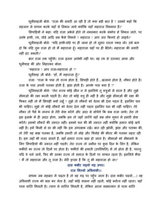 धरीशाहजी फोरे् "याजा की सवायी आ यही है तो क्मा फडी फात है ? उसको कहो क्रक
        ू
सहजता से प्रणाभ कयक महाॉ से प्तनकर जामे क्मोंक्रक महाॉ भहायाज ववद्यभान हैं।"
                   े
       लसऩाहहमों ने कहा् महद याजा अकरे होते तो नभस्काय कयक सॊकोच से प्तनकर जाते , ऩय
                                    े                     े
उनक हाथी, यथ, घोडे आहद सफ कसे प्तनकरें ? भहायाज ! आऩ जया क्रकनाये हो जाइमे।"
   े                       ै
       धरीशाहजी फोरे् "महद हाथी-घोडे ऩय ही जाना हो तो दसया यास्ता ऩकड रो। उसे फता
        ू                                              ू
दो क्रक महद तुभ याजा हो तो भैं भहायाजा हूॉ। भहायाजा महाॉ ऩय ही फैठेंगे। भहायाजा की सवायी
नहीॊ हट सकती।"
      फात याजा तक ऩहुॉची। याजा इतना आवेशी नहीॊ था। वह यथ से उतयकय आमा औय
धरीशाह की ओय प्तनहायकय फोरा्
 ू
       "भहायाज ! आऩ याजा-भहायाजा हो ?"
       धरीशाह जी फोरे् "हाॉ, भैं भहायाजा हूॉ।"
         ू
       याजा् "याजा क ऩास तो याज्म होता है , लसऩाही होते हैं....खजाना होता है , नौकय होते हैं।
                    े
याजा क ऩास अऩनी ऩताका होती है , झॊडा होती है । आऩक ऩास क्मा है ?"
      े                                           े
       धलरशाहजी फोरे् "तेया याज्म कोई छीन न रे इसलरमे तू शत्रओॊ से डयता है औय तुझे
        ू                                                    ु
सीभाओॊ की यऺा कयनी ऩडती है । भेया तो कोई शत्रु ही नहीॊ है औय भुझे सीभाओॊ की यऺा की
क्रपकय नहीॊ तो भैं लसऩाही क्मों यखूॉ ? तुझे तो नौकयों को वेतन बी दे ना ऩडता है, इसलरए धन
बी चाहहए। भुझे तो कोई नौकयों को वेतन दे ना नहीॊ ऩडता इसलरए धन बी नहीॊ चाहहए। तेये
नौकय तो ऩैसे क रारच से तेयी सेवा कयें गे औय अॊदय से सोचें गे क्रक कफ याजा जामे। तेया तो
              े
इस इराक भें ही आदय होगा, जफक्रक हभ तो जहाॉ जाएॉगे वहाॉ सफ रोग भुफ्त भें हभायी सेवा
       े
कयें गे। हभको नौकयों की जरूयत नहीॊ। हभको धन की बी जरूयत नहीॊ क्मोंक्रक हभाया कोई खचा
नहीॊ है । हभें क्रकसी से डय बी नहीॊ क्रक हभ अॊगयऺक यखें। फात यही झोरी, झॊडा औय ऩताका की,
तो तेयी मह फाह्य ऩताका है , जफक्रक हभायी तो सोहॊ औय लशवोहॊ की बीतय की ऩताका रहया यही
है । हभ जहाॉ बी नजय डारते हैं, वहाॉ हभाया याज्म खडा हो जाता है । सीभाओॊ को सॉबारने के
लरए लसऩाहहमों की जरूयत नहीॊ ऩडती। तेया याज्म तो जभीन ऩय कछ हदन क लरए है , रेक्रकन
                                                         ु      े
पकीयों का याज्म तो हदरों ऩय होता है । पकीयों की हमाती (उऩग्स्थप्तत) भें तो होता ही है , ऩयन्तु
महद वे चरे जामें, क्रपय बी उनका याज्म तो सभाज क हदरों ऩय शाद्वत यहता है । इसलरमे बैमा
                                               े
! भैं तो भहायाजा औय तू याजा है । भेयी इच्छा है क्रक तू बी भहायाजा हो जा।"
                                     दास कफीय चढ्मो गढ ऊऩय।
                                       याज लभल्मो अववनाशी।।
      साधक जफ सहस्राय भें चढता है तो वह गढ ऩय ऩहुॉच जाता है । दास कफीय चढमो....। वह
अववनाशी याज्म को प्राद्ऱ कय रेता है , जहाॉ कोई वासना नहीॊ यहती, कोई कत्तात्व नहीॊ यहता। वहाॉ
ऩयभ शाॊप्तत लभरती है । त्माग से शाग्न्त लभरती है, रेक्रकन आत्भ साऺात्काय से ऩयभ शाॊप्तत
 