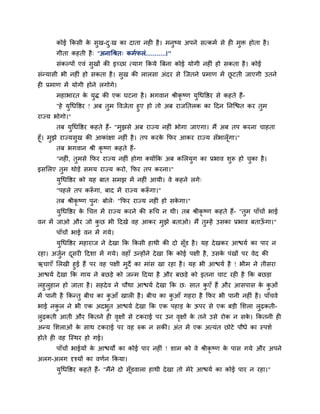 कोई क्रकसी क सुख-द्ख का दाता नही है । भनुष्म अऩने सत्कभा से ही भुि होता है ।
                   े     ु
       गीता कहती है ् "अनाचश्रत् कभापरॊ...........।"
       सॊकल्ऩों एवॊ सुखों की इच्छा त्माग क्रकमे त्रफना कोई मोगी नहीॊ हो सकता है । कोई
सॊन्मासी बी नहीॊ हो सकता है । सुख की रारसा अॊदय से ग्जतने प्रभाण भें छटती जाएगी उतने
                                                                      ू
ही प्रभाण भें मोगी होने रगोगे।
       भहाबायत क मि की एक घटना है । बगवान श्रीकृष्ण मुचधवद्षय से कहते हैं-
                े ु
       "हे मचधवद्षय ! अफ तभ ववजेता हुए हो तो अफ याजप्ततरक का हदन प्तनग्द्ळत कय तभ
            ु             ु                                                     ु
याज्म बोगो।"
       तफ मचधवद्षय कहते हैं- "भझसे अफ याज्म नहीॊ बोगा जाएगा। भैं अफ तऩ कयना चाहता
           ु                   ु
हूॉ। भझे याज्मसुख की आकाॊऺा नहीॊ है । तऩ कयक क्रपय आकय याज्म सॉबारॉ गा।"
      ु                                     े                       ू
        तफ बगवान श्री कृष्ण कहते हैं-
       "नहीॊ, तभसे क्रपय याज्म नहीॊ होगा क्मोंक्रक अफ कलरमग का प्रबाव शरू हो चका है ।
               ु                                          ु            ु      ु
इसलरए तुभ थोडे सभम याज्म कयो, क्रपय तऩ कयना।"
       मुचधवद्षय को मह फात सभझ भें नहीॊ आमी। वे कहने रगे्
       "ऩहरे तऩ करूगा, फाद भें याज्म करूगा।"
                  ॉ                    ॉ
       तफ श्रीकृष्ण ऩुन् फोरे् "क्रपय याज्म नहीॊ हो सकगा।"
                                                      े
       मुचधवद्षय क चचत्त भें याज्म कयने की रूचच न थी। तफ श्रीकृष्ण कहते हैं- "तुभ ऩाॉचों बाई
                  े
वन भें जाओ औय जो कछ बी हदखे वह आकय भुझे फताओ। भैं तुम्हें उसका प्रबाव फताऊगा।"
                  ु                                                       ॉ
       ऩाॉचों बाई वन भें गमे।
       मुचधवद्षय भहायाज ने दे खा क्रक क्रकसी हाथी की दो सॉूड है । मह दे खकय आद्ळमा का ऩाय न
यहा। अजन दसयी हदशा भें गमे। वहाॉ उन्होंने दे खा क्रक कोई ऩऺी है , उसक ऩॊखों ऩय वेद की
       ुा ू                                                          े
ऋचाएॉ लरखी हुई हैं ऩय वह ऩऺी भुदे का भाॊस खा यहा है । मह बी आद्ळमा है ! बीभ ने तीसया
आद्ळमा दे खा क्रक गाम ने फछडे को जन्भ हदमा है औय फछडे को इतना चाट यही है क्रक फछडा
रहुरुहान हो जाता है । सहदे व ने चौथा आद्ळमा दे खा क्रक छ् सात कएॉ हैं औय आसऩास क कओॊ
                                                               ु                    े ु
भें ऩानी है क्रकन्तु फीच का कआॉ खारी है । फीच का कआॉ गहया है क्रपय बी ऩानी नहीॊ है । ऩाॉचवे
                             ु                       ु
बाई नकर ने बी एक अदबुत आद्ळमा दे खा क्रक एक ऩहाड क ऊऩय से एक फडी लशरा रुढकती-
      ु                                           े
रुढकती आती औय क्रकतने ही वऺों से टकयाई ऩय उन वऺों क तने उसे योक न सक। क्रकतनी ही
                          ृ                   ृ    े                े
अन्म लशराओॊ क साथ टकयाई ऩय वह रुक न सकीॊ। अॊत भें एक अत्मॊत छोटे ऩौधे का स्ऩशा
             े
होते ही वह ग्स्थय हो गई।
       ऩाॉचों बाईमों क आद्ळमों का कोई ऩाय नहीॊ ! शाभ को वे श्रीकृष्ण क ऩास गमे औय अऩने
                      े                                               े
अरग-अरग दृश्मों का वणान क्रकमा।
       मचधवद्षय कहते हैं- "भैंने दो सॉडवारा हाथी दे खा तो भेये आद्ळमा का कोई ऩाय न यहा।"
        ु                             ू
 