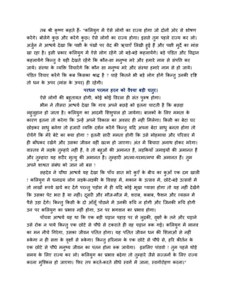 तफ श्री कृष्ण कहते हैं- "कलरमुग भें ऐसे रोगों का याज्म होगा जो दोनों ओय से शोषण
कयें गे। फोरेंगे कछ औय कयें गे कछ। ऐसे रोगों का याज्म होगा। इससे तुभ ऩहरे याज्म कय रो।
                  ु             ु
अजन ने आद्ळमा दे खा क्रक ऩऺी क ऩॊखों ऩय वेद की ऋचाएॉ लरखी हुई हैं औय ऩऺी भुदे का भाॊस
   ुा                         े
खा यहा है । इसी प्रकाय कलरमुग भें ऐसे रोग यहें गे जो फडे-फडे कहरामेंगे। फडे ऩॊक्तडत औय ववद्रान
कहरामेंगे क्रकन्तु वे मही दे खते यहें गे क्रक कौन-सा भनुष्म भये औय हभाये नाभ से सॊऩवत्त कय
जामे। सॊस्था क व्मक्ति ववचायें गे क्रक कौन सा भनुष्म भये औय सॊस्था हभाये नाभ से हो जामे।
              े
ऩॊक्तडत ववचाय कयें गे क्रक कफ क्रकसका श्राि है ? चाहे क्रकतने बी फडे रोग होंगे क्रकन्तु उनकी दृवद्श
तो धन क ऊऩय (भाॊस क ऊऩय) ही यहे गी।
       े           े
                                 ऩयधन ऩयभन हयन को वैश्मा फडी चतुय।
       ऐसे रोगों की फहुतामत होगी, कोई कोई ववयरा ही सॊत ऩरूष होगा।
                                                         ु
       बीभ ने तीसया आद्ळमा दे खा क्रक गाम अऩने फछडे को इतना चाटती है क्रक फछडा
रहुरहान हो जाता है । कलरमग का आदभी लशशऩार हो जामेगा। फारकों क लरए भभता क
    ु                     ु                ु                      े              े
कायण इतना तो कये गा क्रक उन्हें अऩने ववकास का अवसय ही नहीॊ लभरेगा। क्रकसी का फेटा घय
छोडकय साधु फनेगा तो हजायों व्मक्ति दशान कयें गे क्रकन्तु महद अऩना फेटा साधु फनता होगा तो
योमेंगे क्रक भेये फेटे का क्मा होगा ? इतनी सायी भभता होगी क्रक उसे भोहभामा औय ऩरयवाय भें
ही फाॉधकय यखेंगे औय उसका जीवन वहीॊ खत्भ हो जाएगा। अॊत भें त्रफचाया अनाथ होकय भये गा।
वास्तव भें रडक तुम्हाये नहीॊ हैं, वे तो फहुओॊ की अभानत हैं, रडक्रकमाॉ जभाइमों की अभानत हैं
              े
औय तुम्हाया मह शयीय भत्मु की अभानत है । तम्हायी आत्भा-ऩयभात्भऩा की अभानत हैं। तुभ
                        ृ                      ु
अऩने शाद्वत सॊफॊध को जान रो फस !
       सहदे व ने चौथा आद्ळमा मह दे खा क्रक ऩाॉच सात बये कएॉ क फीच का कआॉ एक दभ खारी
                                                         ु   े        ु
! कलरमुग भें धनाढम रोग रडक-रडकी क वववाह भें , भकान क उत्सव भें , छोटे -फडे उत्सवों भें
                          े      े                  े
तो राखों रूऩमे खचा कय दें गे ऩयन्तु ऩडोस भें ही महद कोई बूखा प्मासा होगा तो मह नहीॊ दे खेंगे
क्रक उसका ऩेट बया है मा नहीॊ। दसयी औय भौज-भौज भें , शयाफ, कफाफ, पशन औय व्मसन भें
                               ू                                 ै
ऩैसे उडा दें गे। क्रकन्तु क्रकसी क दो आॉसॉू ऩोंछने भें उनकी रूचच न होगी औय ग्जनकी रूचच होगी
                                  े
उन ऩय कलरमग का प्रबाव नहीॊ होगा, उन ऩय बगवान का प्रबाव होगा।
          ु
       ऩाॉचवा आद्ळमा मह था क्रक एक फडी चट्टान ऩहाड ऩय से रुढकी, वऺों क तने औय चट्टाने
                                                                 ृ    े
उसे योक न ऩामे क्रकन्तु एक छोटे से ऩौधे से टकयाते ही वह चट्टान रूक गई। कलरमुग भें भानव
का भन नीचे चगये गा, उसका जीवन ऩप्ततत होगा। मह ऩप्ततत जीवन धन की लशराओॊ से नहीॊ
रूकगा न ही सत्ता क वऺों से रूकगा। क्रकन्तु हरयनाभ क एक छोटे से ऩौधे से, हरय कीतान क
   े              े ृ         े                    े                               े
एक छोटे से ऩौधे भनुष्म जीवन का ऩतन होना रूक जामेगा।              इसलरए ऩाॊडवो ! तुभ ऩहरे थोडे
सभम क लरए याज्म कय रो। कलरमुग का प्रबाव फढे गा तो तुम्हाये जैसे सज्जनों क लरए याज्म
     े                                                                   े
कयना भग्श्कर हो जाएगा। क्रपय तऩ कयते-कयते सीधे स्वगा भें जाना, स्वगाायोहण कयना।"
      ु
 