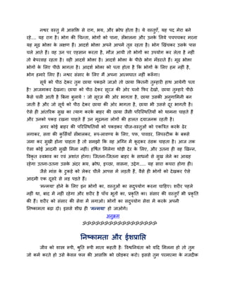 नद्वय वस्तु भें आसक्ति से याग, बम, औय क्रोध होता है । मे वस्तुए, मह ऩद भेया फने
                                                                      ॉ
यहे .... मह याग है । बोग की चचन्ता, बोगों को ऩाना, सॉबारना औय उनक लरमे ऩचऩचकय भयना
                                                                 े
मह भढ बोिा क रऺण हैं। आदशा बोिा अऩने आऩभें तद्ऱ यहता है । बोग खखॊचकय उसक ऩास
    ू       े                               ृ                           े
चरे आते हैं। वह उन ऩय एहसान कयता है , भौज आमी तो बोगों का उऩमोग कय रेता है नहीॊ
तो फेऩयवाह यहता है । वही आदशा बोिा है । आदशा बोिा क ऩीछे बोग भॉडयाते हैं। भूढ बोिा
                                                   े
बोगों क लरए ऩीछे बागता है । आदशा बोिा को ऩता होता है क्रक बोगों क लरए हभ नहीॊ है ,
       े                                                         े
बोग हभाये लरए हैं। नद्वय सॊसाय क लरए भैं अऩना आत्भघात नहीॊ करूगा।
                                े                            ॉ
       समा को ऩीठ दे कय तुभ छामा ऩकडने जाओ तो छामा क्रकतनी तम्हायी हाथ आमेगी ऩता
        ू                                                   ु
है? आजभाकय दे खना। छामा को ऩीठ दे कय सयज की ओय चरो क्रपय दे खो, छामा तम्हाये ऩीछे
                                      ू                               ु
कसे चरी आती है त्रफना फरामे ! जो सयज की ओय बागता है , छामा उसकी अनगालभनी फन
 ै                     ु          ू                               ु
जाती है औय जो समा को ऩीठ दे कय छामा की ओय बागता है , छामा बी उससे दय बागती है ।
               ू                                                   ू
ऐसे ही आॊतरयक सख का त्माग कयक फाहय की छामा जैसी ऩरयग्स्थप्ततमों को थाभना चाहते हैं
               ु             े
औय उनको ऩकड यखना चाहते हैं उन भूढभना रोगों की हारत दमाजनक यहती है ।
       अगय कोई फाहय की ऩरयग्स्थप्ततमों को ऩकडकय चीज-वस्तुओॊ को एकत्रत्रत कयक ढे य
                                                                            े
रगाकय, सत्ता की कलसामाॉ सॉबारकय, रूऩ-रावण्म क लरए, ऩप, ऩावडय, लरऩस्टीक क फक्से
                 ु                           े                          े
जभा कय सुखी होना चाहता है तो सभझो क्रक वह अग्ग्न भें कदकय ठॊ डक चाहता है । आज तक
                                                      ू
ऐसा कोई आदभी सुखी लभरा नहीॊ। हवषात लभरेगा थोडी दे य क लरए, औय उतना ही वह खखन्न,
                                                     े
ववकृत स्वबाव का एवॊ अशाॊत होगा। ग्जतना-ग्जतना फाहय क साधनों से सख रेने का आग्रह
                                                    े           ु
यहे गा उतना-उतना उसक अॊदय बम, क्रोध, इच्छा, वासना, उद्रे ग..... मह साया कचया होगा ही।
                    े
       जैसे भाॊस क टुकडे को रेकय चीरें आऩस भें रडती हैं , वैसे ही बोगों को दे खकय ऐसे
                  े
आदभी एक दसये से रड ऩडते हैं।
         ू
       'भन्भमा' होने क लरए इन बोगों का, वस्तुओॊ का सदऩमोग कयना चाहहए। शयीय ऩहरे
                      े                              ु
नहीॊ था, फाद भें नहीॊ यहे गा औय शयीय है ऩाॉच बूतों का, प्रकृप्तत का। सॊसाय की वस्तुएॉ बी प्रकृप्तत
की हैं। शयीय को सॊसाय की सेवा भें रगाओ। बोगों का सदऩमोग सेवा भें कयक अऩनी
                                                   ु                े
प्तनष्काभता फढा दो। इससे शीघ्र ही 'भन्भमा' हो जाओगे।
                                             अनुक्रभ
                               ॐॐॐॐॐॐॐॐॐॐॐॐॐॐॐॐॐ


                              प्तनष्काभता औय ईशप्राप्तद्ऱ
       जीव को शास्त्र रूऩी, श्रप्तत रूऩी भाता कहती है ् ववद्वप्तनमॊता को महद लभरना हो तो तभ
                               ु                                                          ु
जो कभा कयते हो उसे कवर पर की आसक्ति को छोडकय कयो। इससे तभ ऩयभात्भा क नजदीक
                    े                                   ु           े
 
