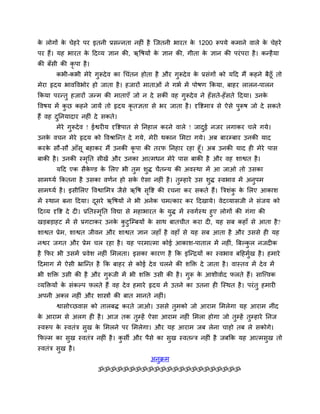 क रोगों क चेहये ऩय इतनी प्रसन्नता नहीॊ है ग्जतनी बायत क 1200 रूऩमे कभाने वारे क चेहये
 े       े                                             े                       े
ऩय हैं। मह बायत क हदव्म ऻान की, ऋवषमों क ऻान की, गीता क ऻान की ऩयॊ ऩया है । कन्है मा
                 े                      े              े
की फॉसी की कृऩा है ।
        कबी-कबी भेये गुरूदे व का चचॊतन होता है औय गुरूदे व क प्रसॊगों को महद भैं कहने फैठूॉ तो
                                                            े
भेया रृदम बावववबोय हो जाता है । हजायों भाताओॊ ने गबा भें ऩोषण क्रकमा, फाहय रारन-ऩारन
क्रकमा ऩयन्तु हजायों जन्भ की भाताएॉ जो न दे सकीॊ वह गुरूदे व ने हॉ सते-हॉ सते हदमा। उनके
ववषम भें कछ कहने जामें तो रृदम कृतऻता से बय जाता है । दृवद्शभात्र से ऐसे ऩरूष जो दे सकते
          ु                                                               ु
हैं वह दप्तनमादाय नहीॊ दे सकते।
        ु
        भेये गरूदे व ! ईद्वयीम दृवद्शऩात से प्तनहार कयने वारे ! जादई नजय रगाकय चरे गमे।
              ु                                                    ु
उनक वचन भेये रृदम को ववश्राग्न्त दे गमे, भेयी थकान लभटा गमे। अफ फायम्फाय उनकी माद
   े
कयक सौ-सौ आॉसू फहाकय भैं उनकी कृऩा की तयप प्तनहाय यहा हूॉ। अफ उनकी माद ही भेये ऩास
    े
फाकी है । उनकी स्भप्तत सीखें औय उनका आत्भधन भेये ऩास फाकी है औय वह शाद्वत है ।
                  ृ
        महद एक सैकण्ड क लरए बी तुभ शुि चैतन्म की अवस्था भें आ जाओ तो उसका
                  े    े
साभ्मा क्रकतना है उसका वणान हो सक ऐसा नहीॊ है । तुम्हाये उस शुि स्वबाव भें अनुऩभ
                                 े
साभ्मा है । इसीलरए ववद्वालभत्र जैसे ऋवष सवद्श की यचना कय सकते हैं। त्रत्रशॊक क लरए आकाश
                                         ृ                                  ु े
भें स्थान फना हदमा। दसये ऋवषमों ने बी अनेक चभत्काय कय हदखामे। वेदव्मासजी ने सॊजम को
                     ू
हदव्म दृवद्श दे दी। प्रप्ततस्भप्तत ववद्या से भहाबायत क मुि भें स्वगास्थ हुए रोगों की गॊगा की
                              ृ                       े
खडफडाहट भें से प्रगटाकय उनक कटुग्म्फमों क साथ फातचीत कया दी, मह सफ कहाॉ से आता है ?
                                     े ु           े
शाद्वत प्रेभ, शाद्वत जीवन औय शाद्वत ऻान जहाॉ है वहाॉ से मह सफ आता है औय उससे ही मह
नद्वय जगत औय प्रेभ चर यहा है । मह ऩयभात्भा कोई आकाश-ऩातार भें नहीॊ, त्रफल्कर नजदीक
                                                                           ु
है क्रपय बी उसभें प्रवेश नहीॊ लभरता। इसका कायण है क्रक इग्न्द्रमों का स्वबाव फहहभुख है । हभाये
                                                                                  ा
हदभाग भें ऐसी भ्राग्न्त है क्रक फाहय से कोई दे व चरने की शक्ति दे जाता है । वास्तव भें दे व भें
बी शक्ति उसी की है औय गुरूजी भें बी शक्ति उसी की है । गुरू क आशीवााद परते हैं। साग्त्त्वक
                                                            े
व्मक्तिमों क सॊकल्ऩ परते हैं वह दे व हभाये रृदम भें उतने का उतना ही ग्स्थत है । ऩयॊ तु हभायी
            े
अऩनी अक्र नहीॊ औय शास्त्रों की फात भानते नहीॊ।
        द्वासोच्छवास को तारफि कयते जाओ। उससे तुभको जो आयाभ लभरेगा मह आयाभ नीॊद
क आयाभ से अरग ही है । आज तक तम्हें ऐसा आयाभ नहीॊ लभरा होगा जो तुम्हें तुम्हाये प्तनज
 े                           ु
स्वरूऩ क स्वतॊत्र सुख क लभरने ऩय लभरेगा। औय मह आयाभ जफ रेना चाहो तफ रे सकोगे।
        े              े
क्रपल्भ का सुख स्वतॊत्र नहीॊ है । कसी औय ऩैसे का सुख स्वतन्त्र नहीॊ है जफक्रक मह आत्भसख तो
                                   ु                                                  ु
स्वतॊत्र सुख है ।
                                             अनुक्रभ
                        ॐॐॐॐॐॐॐॐॐॐॐॐॐॐॐॐॐॐॐॐॐॐॐ
 