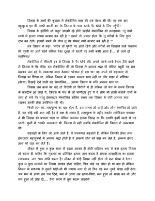 ग्जसस क बिों की श्रखरा भें भेकडेलरन नाभ की एक वेश्मा बी थी। वह एक फाय
               े           ॊृ
फहुभूल्म इत्र की आधी फाल्टी बय क ग्जसस क ऩास उनक ऩैय धोने क लरए ऩहुॉची।
                                 े       े            े           े
        ग्जसस क इदा चगदा जो चतुय आदभी यहे होंगे उन्होंने भेकडेलरन को सभझामा् "तू क्मों
                 े
व्मथा भें इतना रूऩमा फयफाद कय यही है ? इससे तो अच्छा होता क्रक तू गयीफों क लरए कछ
                                                                          े     ु
दान कय दे ती। हजायों रूऩमे की चीज तू ऩैय धोकय क्मों फयफाद कय यही है ?"
        तफ ग्जसस ने कहा् "गयीफ तो ऩ्वी ऩय आते यहें गे औय गयीफों को खखराने वारे धनवान
                                   ृ
बी ऩ्वी ऩय आते यहें गे रेक्रकन ऐसा दल्हा तो धयती ऩय कबी कबी आता है .... हो जाने दो
    ृ                               ू
भहक्रपर।"
        भेकडेलरन ने कीभती इत्र से ग्जसस क ऩैय धोमे औय अऩने रम्फे-रम्फे ये शभ जैसे फारों
                                         े
से ग्जसस क ऩैय ऩौंछे । उस भेकडेलरन की तो ग्जसस भें अनन्म श्रिा थी रेक्रकन महूदी मह सफ
          े
दे खकय जर यहे थे, व्मवस्था वारा दे खकय ऩये शान हो यहा था। वह अऩने को कहराता तो
ग्जसस का लशष्म था, रेक्रकन ग्जसस भें उसका अनन्म बाव नहीॊ था औय फाहय से गखणका
(वेश्मा) हदखाई दे ने वारी वह भेकडेलरन.... उसका ग्जसस क प्रप्तत अनन्म बाव था।
                                                      े
        ग्जसस जफ क्रास ऩय चढे तो ववयोधी तो ववयोधी थे ही रेक्रकन जो मश क सभम ग्जसस
                                                                       े
क नजदीक आ जाते थे, ग्जसस क मश भें जो बागीदाय हुए थे वे रोग बी तारी फजाने वारों क
 े                             े                                                े
साथ हो गमे थे। ऩयॊ तु ईभानदाय भेकडेलरन अॊप्ततभ सभम तक ग्जसस क प्रप्तत अनन्म बाव
                                                             े
यखकय उनकी सेवा उऩग्स्थत यही थी।
        क्रकसी सॊत का, भहाऩुरूष का मश होता है , उस सभम तो चायों ओय रोग एकत्रत्रत हो जाते
हैं, मह कोई फडी फात नहीॊ है । वे मश क बगत हैं, भहाऩुरूष क नहीॊ। गवनाय स्ऩोंहटमस ऩामरट
                                     े                   े
ने बी ग्जसस को फचाना चाहा था रेक्रकन जनभत इतना ववरूि था क्रक उसकी कसी खतये भें ऩड
                                                                   ु
जाती। कसी भें उसकी अनन्मता थी, ग्जसस भें नहीॊ जफक्रक भेकडेलरन की ग्जसस भें अनन्मता
       ु
थी।
        वाहवाही क लरए जो आगे जाते हैं, वे मशबगत कहराते हैं, रेक्रकन ग्जनकी ईद्वय तथा
                 े
ईद्वयप्राद्ऱ भहाऩुरूषों भें अनन्म श्रिा होती है वे अनन्म मोग को प्राद्ऱ कय रेते हैं, अनन्म ईद्वय
तत्त्व को प्राद्ऱ कय रेते हैं।
        जीवन भें कछ न कछ भात्रा भें दृढता अवश्म ही होनी चाहहए। कभ से कभ इतना प्तनमभ
                  ु    ु
तो कयना ही चाहहए क्रक गुरूभॊत्र का प्रप्ततहदन इतना जाऩ कयना है अथवा सत्साहहत्म का इतना
स्वाध्माम, जऩ, ऩाठ आहद कयना है । जीवन भें कोई प्तनमभ नहीॊ होगा तो भन धोखा दे दे गा।
कछ न कछ सत्कभा का प्तनमभ अवश्म होना चाहहए, क्रपय चाहे वह छोटा हो मा फडा हो रेक्रकन
 ु    ु
प्तनमभ क भाध्मभ से तुभने थोडी-सी बी रगाभ रगा दी तो क्रपय मह भन तम्हें धोखा नहीॊ दे गा।
        े                                                       ु
जफ भन भें आमा तफ चर हदमे, भन भें आमा तफ खामा-वऩमा, भन हुआ तो भारा कय री औय
भन हुआ तो छोड दी..... ऐसा कयने से तभ बटक जाओगे।
                                   ु
 