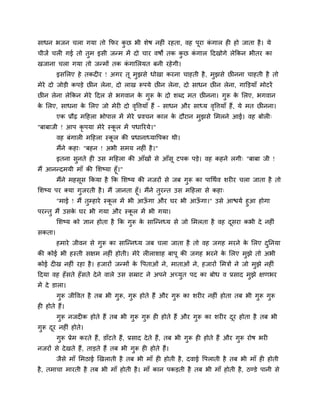 साधन बजन चरा गमा तो क्रपय कछ बी शेष नहीॊ यहता, वह ऩूया कगार ही हो जाता है । मे
                           ु                            ॊ
चीजें चरी गई तो तुभ इसी जन्भ भें दो चाय वषों तक कछ कगार हदखोगे रेक्रकन बीतय का
                                                 ु  ॊ
खजाना चरा गमा तो जन्भों तक कगालरमत फनी यहे गी।
                            ॊ
        इसलरए हे तकदीय ! अगय तू भुझसे धोखा कयना चाहती है , भुझसे छीनना चाहती है तो
भेये दो जोडी कऩडे छीन रेना, दो राख रूऩमे छीन रेना, दो साधन छीन रेना, गाक्तडमाॉ भोटयें
छीन रेना रेक्रकन भेये हदर से बगवान क गुरू क दो शब्द भत छीनना। गुरू क लरए, बगवान
                                    े      े                        े
क लरए, साधना क लरए जो भेयी दो ववत्तमाॉ हैं – साधन औय साध्म ववत्तमाॉ हैं, मे भत छीनना।
 े            े                ृ                            ृ
        एक प्रौढ भहहरा बोऩार भें भेये प्रवचन कार क दौयान भझसे लभरने आई। वह फोरी्
                                                  े       ु
"फाफाजी ! आऩ कृऩमा भेये स्कर भें ऩधारयमे।"
                           ू
        वह फॊगारी भहहरा स्कर की प्रधानाध्मावऩका थी।
                           ू
        भैंने कहा् "फहन ! अबी सभम नहीॊ है ।"
        इतना सनते ही उस भहहरा की आॉखों से आॉसू टऩक ऩडे। वह कहने रगी् "फाफा जी !
              ु
भैं आनन्दभमी भाॉ की लशष्मा हूॉ।"
        भैंने भहसूस क्रकमा है क्रक लशष्म की नजयों से जफ गुरू का ऩाचथाव शयीय चरा जाता है तो
लशष्म ऩय क्मा गुजयती है । भैं जानता हूॉ। भैंने तुयन्त उस भहहरा से कहा्
       "भाई ! भैं तुम्हाये स्कर भें बी आऊगा औय घय बी आऊगा।" उसे आद्ळमा हुआ होगा
                              ू          ॉ             ॉ
ऩयन्तु भैं उसक घय बी गमा औय स्कर भें बी गमा।
              े                      ू
        लशष्म को ऻान होता है क्रक गुरू क साग्न्नध्म से जो लभरता है वह दसया कबी दे नहीॊ
                                        े                              ू
सकता।
        हभाये जीवन से गुरू का साग्न्नध्म जफ चरा जाता है तो वह जगह भयने क लरए दप्तनमा
                                                                        े     ु
की कोई बी हस्ती सऺभ नहीॊ होती। भेये रीराशाह फाऩू की जगह बयने क लरए भुझे तो अबी
                                                              े
कोई दीख नहीॊ यहा है । हजायों जन्भों क वऩताओॊ ने, भाताओॊ ने, हजायों लभत्रों ने जो भुझे नहीॊ
                                     े
हदमा वह हॉ सते हॉसते दे ने वारे उस सम्राट ने अऩने अच्मुत ऩद का फोध व प्रसाद भुझे ऺणबय
भें दे डारा।
        गुरू जीववत है तफ बी गुरू, गुरू होते हैं औय गुरू का शयीय नहीॊ होता तफ बी गुरू गुरू
ही होते हैं।
        गुरू नजदीक होते हैं तफ बी गुरू गुरू ही होते हैं औय गरू का शयीय दय होता है तफ बी
                                                            ु           ू
गुरू दय नहीॊ होते।
      ू
        गुरू प्रेभ कयते हैं, डाॉटते हैं, प्रसाद दे ते हैं, तफ बी गुरू ही होते हैं औय गुरू योष बयी
नजयों से दे खते हैं, ताडते हैं तफ बी गुरू ही होते हैं।
        जैसे भाॉ लभठाई खखराती है तफ बी भाॉ ही होती है , दवाई वऩराती है तफ बी भाॉ ही होती
है , तभाचा भायती है तफ बी भाॉ होती है । भाॉ कान ऩकडती है तफ बी भाॉ होती है, ठण्डे ऩानी से
 