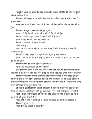 "फाफुजी ! अकार का सभम है । बीख भाॉगना भेया स्वबाव नहीॊ क्रपय बी भाॉग यहा हूॉ। हो
सक तो एक ऩैसा दे दो।"
  े
          ववद्यासागय तो सत्ऩुरूष थे। वे फोरे् "फेटा! एक ऩैसा चाहहए? अगय भैं तुझे दो ऩैसा दॉ ू तो
तू क्मा कये गा ?"
          गयीफ सच्चे रडक ने कहा् "एक ऩैसे क उफरे चने रेकय खाऊगा औय एक ऩैसा भाॉ को
                        े                  े                 ॉ
दॉ गा।"
   ू
          ववद्यासागय ने ऩछा् "अगय चाय ऩैसे तझे दॉ ू तो ?"
                         ू                  ु
          रडका् "दो ऩैसे क चने घय रे जाऊगा औय दो ऩैसे भाॉ को दॉ गा।"
                          े             ॉ                       ू
          ववद्यासागय ने क्रपय ऩछा् "अगय भैं तझे दो आने दे दॉ ू तो ?"
                               ू             ु
          रडक ने लसय नीचे कय हदमा औय चरता फना।
             े
          ववद्यासागय ने कराई से ऩकडा औय फोरे्
          "क्मों जाता है ?"
          "आऩ एक ऩैसा तो दे ते नहीॊ, दो आने इस जभाने भें कौन दे सकता है ? आऩ भेयी
भजाक उडाते हैं।"
          ववद्यासागय् "नहीॊ, सभझ रे भैं तुझे दो आने दॉ ू तो तू क्मा कये गा ?"
          रडका् "एक ऩैसे क चने अबी खाऊगा, तीन ऩैसे क चने घय रे जाऊगा औय एक आना
                          े           ॉ             े             ॉ
ऩूया भाॉ को दॉ गा।"
               ू
          ववद्यासागय क्रपय उस सच्चे रडक को आजभाते है ्
                                       े
          "अगय तुझे चाय आने दॉ गा तो क्मा कये गा ?"
                               ू
          उस हहम्भतवान रडक ने कहा् "दो आने को जैसे आगे कहा वैसे ही उऩमोग भें राऊगा
                          े                                                     ॉ
औय फाकी क दो आने क आभ आहद पर खयीद कय फेचॉ गा औय उससे अऩना गुजाया चराऊगा।"
         े        े                       ू                          ॉ
      ववद्यासागय ने उसकी सच्चाई, सभझदायी औय स्वाश्रम को भन ही भन सयाहते हुए उसे
एक रूऩमा हाथों भें थभा हदमा। रडका तो है यान हो गमा क्रक वास्तव भें मह आदभी अदबत है !
                                                                              ु
क्मा कोई परयश्ता है जो स्वगा से भेया बाग्म खोरने क लरए नीचे उतया है ! रडका रूऩमा रेकय
                                                  े
उनका अलबवादन कयता हुआ चरता गमा।
     दो सार क फाद ववद्यासागय करकत्ते की फाजाय से गुजय यहे थे तफ एक मुवक ने उन्हें
             े
योका। हाथ जोडकय, आजीप्तनजायी कयते हुए कहने रगा् "कृ ऩा कयक भेयी दकान ऩय ऩधारयमे।"
                                                          े      ु
       "बाई ! भैं तो तुझे ऩहचानता बी नहीॊ औय ग्जस दकान की ओय तू इशाया कय यहा है ,
                                                   ु
वह इतनी फडी दकान क्रकसकी है ?"
             ु
          "आऩ चरो तो सही ! आऩकी ही है ।" रडक की आवाज भें नम्रता औय कृतऻता थी।
                                            े
          ववद्यासागय दकान ऩय गमे।
                      ु
          "आऩ फैठो, मह आऩकी ही दकान है ।"
                                ु
 
