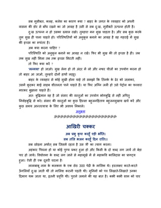 सफ भुसीफत, करह, करेश का कायण क्मा ? फाहय क जगत क व्मवहाय को अऩनी
                                                 े     े
वासना की डोय से फाॉध यखने का जो आग्रह है उसी से सफ द्ख, भुसीफतें उत्ऩन्न होती है ।
                                                    ु
       द्ख उत्ऩन्न न हो उसका ख्मार यखो। तुम्हाया भन सख चाहता है । औय सफ कछ कयक
        ु                                            ु                   ु    े
तुभ सुख ही ऩाना चाहते हो। ऩरयग्स्थप्ततमों को अनुकर फनाने का आग्रह है वह गहयाई भें सुख
                                                 ू
की इच्छा का रूऩाॊतय है ।
       अफ क्मा कयना चाहहए ?
       ऩरयग्स्थप्तत को अनकर फनाने का आग्रह न यखें । क्रपय बी सख की तो इच्छा है ही। जफ
                         ु ू                                  ु
तक सख नहीॊ लभरा तफ तक इच्छा लभटती नहीॊ।
    ु
       तो क्रपय क्मा कयें ?
       'भन्भमा' हो जाओ। सख रेना हो तो अॊदय भें रो औय नद्वय चीजों का उऩमोग कयना हो
                         ु
तो फाहय आ जाओ, तम्हाये दोनों हाथों रड्डू।
                ु
       फाहय क व्मवहाय से कोई सुखी होना चाहे तो सभझो क्रक प्ततनक क ढे य को जराकय,
             े                                                 े े
उसभें कदकय बाई साहफ शीतरता ऩाने चाहते हैं। मा क्रपय अग्ग्न जरी हो उसे ऩेट्रोर का पव्वाया
       ू
भायकय फझाना चाहते हैं।
       ु
       अत् फुविभान वह है जो सॊसाय की वस्तुओॊ का उऩमोग बोगफवि से नहीॊ अवऩतु
                                                          ु
प्तनवााहफुवि से कये । सॊसाय की वस्तुओॊ का कछ हहस्सा फहुजनहहताम फहुजनसुखाम खचा कयें औय
                                           ु
कछ सभम आन्तयमात्रा क लरए बी अवश्म प्तनकारे।
   ु                       े
                                          अनुक्रभ
                              ॐॐॐॐॐॐॐॐॐॐॐॐॐॐॐॐॐॐॐॐ


                                  आखखयी चक्कय
                                  अफ प्रबु कृऩा कयहूॉ एही बाॉप्तत।
                                 सफ तग्ज बजन कयहूॉ हदन याप्तत।।
       सफ छोडना अथाात ् सफ ग्जसभें यहता है उस 'भैं' का त्माग कयना।
       अहॊ काय वऩघरा हो मा कोई ऩण्म प्रकट हुआ हो औय क्रकसी क दो शब्द रग जामें तो फेडा
                                  ु                           े
ऩाय हो जामे। ववद्योत्तभा क शब्द रग जाने से भहाभखा भें से भहाकवव कालरदास का प्रागटम
                          े                    ू
हुआ। ऐसी ही एक दसयी घटना है ्
                  ू
      राराफाफू नाभ क करकत्ता क एक सेठ 300 ऩेढी क भालरक थे। हस्ताऺय कयते-कयते
                    े         े                 े
ऊगलरमाॉ द्ख जाती थीॊ तो भालरश कयानी ऩडती थी। भप्तनभों को ऩत्र लरखाते-लरखाते उनका
 ॉ       ु                                    ु
हदभाग थक जाता था, इतनी प्रववत्त थी। ऩयाने जभाने की मह फात है । कबी कबी शाभ को चाय
                           ृ         ु
 