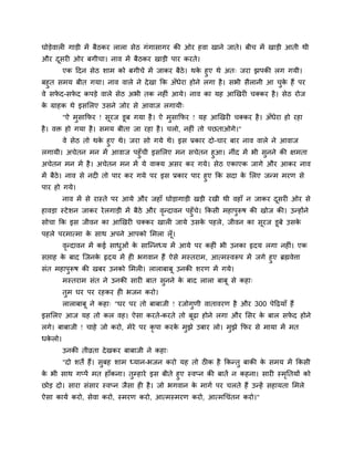 घोडेवारी गाडी भें फैठकय रारा सेठ गॊगासागय की ओय हवा खाने जाते। फीच भें खाडी आती थी
औय दसयी ओय फगीचा। नाव भें फैठकय खाडी ऩाय कयते।
    ू
       एक हदन सेठ शाभ को फगीचे भें जाकय फैठे। थक हुए थे अत् जया झऩकी रग गमी।
                                                   े
फहुत सभम फीत गमा। नाव वारे ने दे खा क्रक अॉधेया होने रगा है । सबी सैरानी आ चक हैं ऩय
                                                                            ु े
वे सपद-सपद कऩडे वारे सेठ अबी तक नहीॊ आमे। नाव का मह आखखयी चक्कय है । सेठ योज
     े    े
क ग्राहक थे इसलरए उसने जोय से आवाज रगामी्
 े
        "ऐ भसाक्रपय ! सयज डूफ गमा है । ऐ भसाक्रपय ! मह आखखयी चक्कय है । अॉधेया हो यहा
            ु          ू                  ु
है । वि हो गमा है । सभम फीता जा यहा है । चरो, नहीॊ तो ऩछताओगे।"
      वे सेठ तो थक हुए थे। जया सो गमे थे। इस प्रकाय दो-चाय फाय नाव वारे ने आवाज
                  े
रगामी। अचेतन भन भें आवाज ऩहुॉची इसलरए भन सचेतन हुआ। नीॊद भें बी सनने की ऺभता
                                                                      ु
अचेतन भन भें है । अचेतन भन भें मे वाक्म असय कय गमे। सेठ एकाएक जागे औय आकय नाव
भें फैठे। नाव से नदी तो ऩाय कय गमे ऩय इस प्रकाय ऩाय हुए क्रक सदा क लरए जन्भ भयण से
                                                                  े
ऩाय हो गमे।
        नाव भें से यास्ते ऩय आमे औय जहाॉ घोडागाडी खडी यखी थी वहाॉ न जाकय दसयी ओय से
                                                                          ू
हावडा स्टे शन जाकय ये रगाडी भें फैठे औय वन्दावन ऩहुॉच। क्रकसी भहाऩुरूष की खोज की। उन्होंने
                                         ृ           े
सोचा क्रक इस जीवन का आखखयी चक्कय खारी जामे उसक ऩहरे , जीवन का सूयज डूफे उसक
                                              े                            े
ऩहरे ऩयभात्भा क साथ अऩने आऩको लभरा रॉ ू।
               े
        वन्दावन भें कई साधओॊ क साग्न्नध्म भें आमे ऩय कहीॊ बी उनका रृदम रगा नहीॊ। एक
         ृ                ु   े
सद्ऱाह क फाद ग्जनक रृदम भें ही बगवान हैं ऐसे भस्तयाभ, आत्भस्वरूऩ भें जगे हुए ब्रह्मवेत्ता
        े         े
सॊत भहाऩुरूष की खफय उनको लभरी। राराफाफू उनकी शयण भें गमे।
        भस्तयाभ सॊत ने उनकी सायी फात सुनने क फाद रारा फाफू से कहा्
                                            े
        तुभ घय ऩय यहकय ही बजन कयो।
        राराफाफू ने कहा् "घय ऩय तो फाफाजी ! यजोगुणी वातावयण है औय 300 ऩेहढमाॉ हैं
इसलरए आज मह तो कर वह। ऐसा कयते-कयते तो फूढा होने रगा औय लसय क फार सपद होने
                                                             े      े
रगे। फाफाजी ! चाहे जो कयो, भेये ऩय कृऩा कयक भुझे उफाय रो। भुझे क्रपय से भामा भें भत
                                           े
धकरो।
  े
        उनकी तीव्रता दे खकय फाफाजी ने कहा्
        "दो शते हैं। सुफह शाभ ध्मान-बजन कयो मह तो ठीक है क्रकन्तु फाकी क सभम भें क्रकसी
                                                                        े
क बी साथ गप्ऩें भत हाॉकना। तुम्हाये इस फीते हुए स्वप्न की फातें न कहना। सायी स्भप्ततमों को
 े                                                                              ृ
छोड दो। साया सॊसाय स्वप्न जैसा ही है । जो बगवान क भागा ऩय चरते हैं उन्हें सहामता लभरे
                                                   े
ऐसा कामा कयो, सेवा कयो, स्भयण कयो, आत्भस्भयण कयो, आत्भचचॊतन कयो।"
 