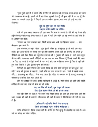 "तुभ भुझे महाॉ से रे जाओ औय भैं क्रपय से कागजात भें हस्ताऺय कयता-कयता भय जाऊॉ
औय बवसागय भें बटक। इससे तो भैं मह वैबव तुभको दे ता हूॉ। भैं कछ नहीॊ रे जा यहा हूॉ औय
                  ॉू                                         ु
सच्चा धन कभाने जाता हूॉ। भैं ग्जतनी तऩस्मा करूगा उसका आधा पर तो तुम्हें घय फैठे
                                             ॉ
लभरेगा।"
                                     सुय नय भुप्तन जन की मह यीप्तत।
                                     स्वायथ राचग कयहहॊ सफ प्रीप्तत।।
          ऩत्नी को इस प्रकाय सभझामा तो उसे रगा क्रक फात तो सच्ची है । वैसे बी मह वैबव औय
हाईकभाण्ड(उच्चाचधकाय) हभाये ऩास है ही औय मे महाॉ तऩ कयें गे तो वह ऩण्म बी भेये साथ ही
                                                                   ु
है । आखखय वह फोरी्
          "अच्छा अफ आऩ तऩस्मा कयो। क्रकसी सभम हभ आमें तफ लभरना अवश्म...... जम
श्रीकृष्ण। हभ जाते हैं।"
          तफ राराफाफू ने कहा् "दे वी ! तभ इतनी ऩववत्र हो, सभझदाय हो तो भेयी एक फात
                                        ु
भानो। इन 300 ऩेहढमों का वैबव तुभ खा नहीॊ सकोगी, रडक नहीॊ खा सकगे। तो अऩनी 21
                                                   े          ें
ऩीहढमाॉ तय जामें ऐसा वैबव का सदऩमोग क्मों न कयें ? तुम्हाया बी उिाय हो। महाॉ एक ठाकय
                               ु                                                   ु
जी का भॊहदय फनवाकय उसकी सीहढमों ऩय इस दास का नाभ लरखवा दॉ ू ग्जससे बिों की चयण
यज लसय ऩय रगने से कयोडों जन्भों क ऩाऩ कटें औय एक धभाशारा फनवा दॉ ू ग्जससे महाॉ थक
                                 े                                               े
हुए रोग ववश्राभ रें औय उसका ऩुण्म हभें लभरे।"
       धभाऩत्नी का रृदम वऩघरा औय उनक वैबव का थोडा बाग सत्कृत्म भें खचा हुआ। वह
                                        े
भॊहदय आज बी वदावन भें खडा है । उसभें सोने का एक खम्बा है अत् "सोने क खम्बे वारा
                 ॊृ                                                 े
भॊहदय... राराफाफू का भॊहदय....' ऐसा कहा जाता है । भॊहदय तो बगवान का है ऩयन्तु राराफाफू ने
फनवामा है इसलरए ऐसा कहा जाता है ।
          रग गई नाववक की फात। शयीय भयणधभी है , नद्वय है , ऐसी सभझ आ जामे औय क्रकसी
नाववक की फात रग जामे तो फेडा ऩाय हो जामे।
                              मह तन ववष की फेरयी, गुरू अभत की खान।
                                                         ृ
                              लसय दीजे सत्गुरू लभरे, तो बी सस्ता जान।।
          मह शयीय ववष की फेर है । ऩय इसभें महद थोडी सभझ आ जामे तो खफय लभर जामे क्रक
अभय आत्भा बी उसी क साथ है । जीवनदाता बी उसी क साथ है , ववद्वप्तनमॊता बी उसी क साथ
                  े                          े                               े
ही है ।
                                 अप्तनत्माप्तन शयीयाखण फैबवो नैव शाद्वत्।
                               प्तनत्मॊ सॊग्न्नहहतो भत्मु् कत्ता
                                                     ृ        व्मो धभासॊग्रह्।।
          शयीय अप्तनत्म है , वैबव शाद्वत नहीॊ है । शयीय हय योज भत्मु क नजदीक जा यहा है । अत्
                                                                ृ     े
धभा का सॊग्रह कय रेना चाहहए।
 