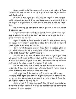श्रीकृष्ण साध-सॊतों, ऋवष-भुप्तनमों तथा भहाऩुरूषों का आदय कयते थे, उन्हे यथ भें त्रफठाकय
                       ु
यथ हाॉककय स्वमॊ उनकी सेवा कयते थे औय उन्हीॊ क कर क उद्दण्ड रडक साध- सॊतों को दे खकय
                                             े ु  े           े   ु
उनकी खखल्री उडाते थे।
         एक हदन वे ही उद्दण्ड मदवॊशी कभाय खेरते-खेरते उन भहाऩुरूषों क आश्रभ ऩय ऩहुॉच।
                                ु     ु                              े              े
उन्होंने अऩने ही एक बाई साम्फ क ऩेट ऩय भसर फाॉधकय सजाधजा कय गबावती स्त्री क वेश भें
                                  े        ू                                   े
उन भहाऩुरूषों क सन्भुख ऩेश क्रकमा व फनावटी नम्रता भें उनक चयणों भें प्रणाभ कय प्तनवेदन
               े                                         े
क्रकमा्
          "मह स्त्री गबावती है , इसे रडका होगा क्रक रडकी ?" इस प्रकाय का प्रद्ल कय वे भहाऩरूषों
                                                                                          ु
की ऩयीऺा कयने रगे।
          वे भहात्भा सभझ गमे क्रक मे दफवि हैं। उन अॊतमााभी त्रत्रकारऻ ऋवषमों ने कहा् "भखों !
                                      ु ुा                                             ू
रडका बी नहीॊ होगा औय रडकी बी नहीॊ होगी रेक्रकन इसक ऩेट ऩय जो भसर फॉधा है वह
                                                  े           ू
तम्हाये साये कर का नाश कय दे गा।"
 ु            ु
          श्रीकृष्ण तो साध-सॊतों को दे खकय प्रसन्नचचत्त हो उठते औय उनका आदय कयते थे। साध-
                          ु                                                             ु
सॊतों का रृदम श्रीकृष्ण को दे खकय प्रसन्न होता था रेक्रकन श्रीकृष्ण की सॊतानों क दयाचयण को
                                                                                े ु
दे खकय साध-सॊतों का भन क्रोध से बय उठता था।
          ु
          श्रीकृष्ण ने अऩनी रीरा सभेटने का सॊकल्ऩ क्रकमा। श्रीकृष्ण क दे खते-दे खते द्रारयका डूफ
                                                                     े
यही है रेक्रकन उनक चचत्त भें तप्तनक बी ऺोब नहीॊ होता क्मोंक्रक वे जानते हैं क्रक सायी वस्तुएॉ
                  े
उत्ऩवत्त, ग्स्थप्तत, ववनाशवारी हैं। मे सायी प्तनलभात वस्तुएॉ हैं।
          स्वत् लसि तत्त्व भें भग्न यहने वारे श्रीकृष्ण हभें सॊदेश दे ते हैं- "तुभ बी तुम्हायी द्रारयका,
चाहे वह आय. सी. सी. की हो मा रोहे -रकडे की हो, उसभें चचत्त को भत चचऩकाना क्मोंक्रक सोने
की द्रारयका शाद्वत नहीॊ यही तो तुम्हायी सीभेन्ट कक्रीट, आय.सी.सी.की द्रारयका कहाॉ तक शाद्वत
                                                 ॊ
यहे गी? उसभें से चचत्त को हटाकय स्वमॊ को सत्म स्वरूऩ की ओय राओ।"
          सत्म सदा-सवादा यहता है , सत्म का प्तनभााण नहीॊ होता, सत्म की खोज मा सत्म का
अन्वेषण होता है । अत् सत्म का अन्वेषण कयना चाहहए तथा ग्जसका प्तनभााण होता है उसभें से
आसक्ति को प्तनकारकय थोडा अनासक्ति का अभ्मास कयना चाहहए।
        रडकी फने हुए साम्फा क ऩेट से सॊत-भहात्भाओॊ क शाऩ क कायण रोहे का भूसर
                              े                     े     े
प्तनकरा। मह दे खकय मदवॊशी कभाय घफया गमे। वे भूसर मदयाज उग्रसेन क दयफाय भें रे गमे
                      ु     ु                         ु         े
औय ऩूया वत्तान्त कह सुनामा। उग्रसेन ने उस भूसर को चया कयवा कय सभुद्र भें क्रपॊ कवा हदमा।
         ृ                                         ू
महाॉ बी उन्होंने श्रीकृष्ण से कोई सराह नहीॊ री।
          रोहे क उन टुकडों भें से एक टुकडा एक भछरी प्तनगर गई। भछरी ऩकडने वारे भछओॊ
                े                                                               ु
ने उस भछरी को ऩकडा। उसक ऩेट भें से जो रोहे का टुकडा प्तनकरा उसे जया नाभक फहे लरमे
                       े
ने अऩने फाण की नोंक भें रगा लरमा।
 