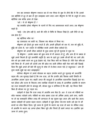 एक फाय बगवान श्रीकृष्ण एकान्त वन भें एक ऩीऩर क वऺ क नीचे फैठे थे क्रक उनको
                                                     े ृ  े
उस फहे लरमे ने दय से भ्रभ भें भग सभझकय फाण भाया। फाण श्रीकृष्ण क ऩैयों क तरुवे भें रगा।
                ू              ृ                                े       े
फहे लरमा जफ कयीफ आमा तो दे खा्
       "अये ! मे तो श्रीकृष्ण हैं !"
       मह बमबीत होकय श्रीकृष्ण क चयणों भें चगय कय ऺभामाचना कयने रगा। तफ श्रीकृष्ण
                                े
कहते हैं-
       "बाई ! तेया दोष नहीॊ है , कभा की गप्तत ने ववचध क ववधान लरखे हैं। उसी यीप्तत से मह
                                                       े
सफ होता है ।"
       वह फहे लरमा कौन था?
       वह याभावताय का फारी था, ग्जसका वध श्रीयाभ ने क्रकमा था।
     श्रीकृष्ण उसे हॉ सते हुए ऺभा कयते हैं औय अऩनी इग्न्द्रमों को भन भें , भन को फवि भें ,
                                                                                  ु
फवि को स्वमॊ भें , 'स्व' स्वरूऩ भें प्रप्ततवद्षत कयक अऩनी रीरा सभेटते हैं।
 ु                                                  े
       श्रीकृष्ण को अऩनी रीरा सभेटने क कछ सभम ऩूवा ही धतयाद्श ने ऩूछा था्
                                      े ु              ृ
      "हे श्रीकृष्ण ! आऩक प्रबाव को कछ भात्रा भें भैं जानता तो हूॉ, औय आऩ ही क प्रबाव से
                           े              ु                                      े
भुझे अऩने क्रकतने ही ऩूवा जन्भोंकी स्भप्तत है । फाऩ क यहते हुए उसक सौ-सौ फेटे भय जामें औय
                                      ृ              े            े
फाऩ को इन सफक भयण का द्ख दे खना ऩडे, ऐसा क्रकस कभा का ववधान है ? भैंने ऐसा कौन-सा
             े        ु
कभा क्रकमा है ? भैं अऩने सौ जन्भों तक की खोज कय डारी रेक्रकन कहीॊ ऐसा कभा नहीॊ हदखाई
हदमा क्रक भुझे अऩने सौ फेटों की भत्मु क शोक भें यो-योकय भयना ऩडे। हे मदनन्दन ! आऩ ही
                                 ृ     े                               ु
कृऩा कयक भुझे मह फात सभझाइमे।"
        े
       मोगेद्वय श्रीकृष्ण ने अऩने मोगफर का सहज उऩमोग कयते हुए धतयाद्स को अन्तदृावद्श
                                                                       ृ
प्रदान की। तफ धतयाद्स दे खते हैं क्रक एक याजा, जो क्रक उत्ऩवत्त औय ववनाश वारी ग्स्थप्तत भें
                   ृ
अत्य़चधक आसि यहता था। फाहयी जगत की वस्तुओॊ से अत्मचधक प्रसन्नचचत्त हदखाई दे ता था।
धन दौरत औय याज्म क ववस्ताय तथा स्वाहदद्श व्मॊजनों क स्वाद भें अत्मचधक आसक्ति क कायण
                  े                                े                          े
वह याजा शाकाहायी होने क फावजद बी, बोजन शुि व साग्त्त्वक है क्रक नहीॊ, मह ववचाय क्रकमे
                       े    ू
त्रफना ही बोजन ऩय टूट ऩडता था।
       यसोइमों ने दे खा क्रक याजा स्वाद भें आसक्ति रगा फैठा है । अत् वे याजा को ऩक्षऺमों का
भाॉस ऩकाकय ऩयोसने रगे। ऩक्षऺमों का भाॊस खाकय याजा को अचधक आनॊद आने रगा, मद्यवऩ
था तो वह शाकाहायी रेक्रकन स्वाद की रम्ऩटता भें वह ऩूछना बूर जाता औय खाने फैठ जाता।
खाकय यसोइमों को इनाभ प्रदान कयता। यसोइमों ने खश होकय एक-एक कयक उसे हॊ स क सौ
                                              ु               े          े
फच्चों का भाॉस खखरा हदमा। ऩूवा जन्भ क ऩण्मों क कायण वह याजा तो फना था रेक्रकन स्वाद
                                     े ु      े
भें आसक्ति क कायण वह अन्धा होकय त्रफना ऩूछे औय ववचाये ही खाने रगता था। इसलरए इस
            े
जन्भ भें अन्धा हुआ।
 