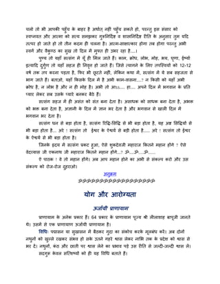 चरो तो बी आऩकी ऩहुॉच क फाहय है अथाात ् नहीॊ ऩहुॉच सकते हो, ऩयन्तु इस सॊसाय को
                      े
स्वप्नवत औय आत्भा को सत्म सभझकय गुरूप्तनहदा द्श व शास्त्रप्तनहदा द्श यीप्तत क अनुसाय तभ महद
                                                                             े        ु
तत्ऩय हो जाते हो तो तीन कदभ ही चरना है । आत्भ-साऺात्काय होगा तफ होगा ऩयन्तु अबी
स्वगा औय वैकण्ठ का सुख तो हदर भें भुफ्त ही उबय यहा है ....।
            ु
       ऩुण्म तो महाॉ सत्सॊग भें मूॉ ही लभर जाते हैं। काभ, क्रोध, रोब, भोह, बम, घणा, ईष्माा
                                                                                ृ
इत्माहद दगुण तो महाॉ सहज ही प्तनवत्त हो जाते हैं। ग्जसे त्मागने क लरए तऩग्स्वमों को 12-12
         ु ा                     ृ                               े
वषा तक तऩ कयना ऩडता है , क्रपय बी छटते नहीॊ, रेक्रकन कथा भें , सत्सॊग भें मे सफ सहजता से
                                   ू
बाग जाते हैं। फताओ, महाॉ क्रकसक हदर भें है अबी काभ-वासना....? न क्रकसी को महाॉ अबी
                               े
क्रोध है , न रोब है औय न ही भोह है । अबी तो आऽऽ.... हा.... अऩने हदर भें बगवान क प्रप्तत
                                                                               े
प्माय रेकय सफ उसक प्माये फनकय फैठे हैं।
                 े
       सत्सॊग सहज भें ही असॊत को सॊत फना दे ता है । असाधक को साधक फना दे ता है , अबि
को बि फना दे ता है , अऻानी क हदर भें ऻान बय दे ता है औय बगवान से खारी हदर भें
                            े
बगवान बय दे ता है ।
       सत्सॊग धन से फडा होता है , सत्सॊग रयवि-लसवि से बी फडा होता है , मह अद्श लसविमों से
बी फडा होता है ... अये ! सत्सॊग तो   ईद्वय क ऐद्वमा से फडी होता है ..... अये ! सत्सॊग तो ईद्वय
                                            े
क ऐद्वमा से बी फडा होता है ।
 े
        ग्जनक रृदम भें सत्सॊग प्रकट हुआ, ऐसे शकदे वजी भहायाज क्रकतने भहान होंगे ? ऐसे
             े                                ु
वेदव्मास जी एकनाथ जी भहायाज क्रकतने भहान होंगे...? ॐ....ॐ.....ॐ.......
       ऐ ऩाठक ! वे तो भहान होंगे। अफ आऩ भहान होने का अबी से सॊकल्ऩ कयो औय उस
सॊकल्ऩ को योज-योज दहयाओ।
                   ु
                                            अनुक्रभ
                               ॐॐॐॐॐॐॐॐॐॐॐॐॐॐॐॐॐॐ


                                मोग औय आयोग्मता

                                     ऊजाामी प्राणामाभ
       प्राणामाभ क अनेक प्रकाय हैं। 64 प्रकाय क प्राणामाभ ऩूज्म श्री रीराशाह फाऩूजी जानते
                  े                            े
थे। उसभें से एक प्राणामाण ऊजाामी प्राणामाभ है ।
       ववचध् ऩद्मासन मा सखासन भें फैठकय गुदा का सॊकोच कयक भूरफॊध कयें । अफ दोनों
                         ु                               े
नथनों को खल्रे यखकय सॊबव हो सक उतने गहये द्वास रेकय नालब तक क प्रदे श को द्वास से
  ु       ु                   े                              े
बय दें । नथनों, कठ औय छाती ऩय द्वास रेने का प्रबाव ऩडे उस यीप्तत से जल्दी-जल्दी द्वास रें।
           ु     ॊ
       सदगरू कवर सग्त्शष्मों को ही मह ववचध फताते हैं।
          ु   े
 