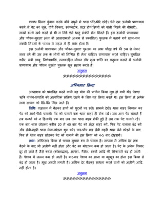 एकाध लभनट कबक कयक फाॉमे नथने से द्वास धीये -धीये छोडें। ऐसे दस ऊजाामी प्राणामाभ
                   ॊु    े        ु
कयने से ऩेट का शूर, वीमा ववकाय, स्वप्नदोष, प्रदय योग(ग्स्त्रमों को ऩानी चगयने की फीभायी),
राखों रूऩमे खचा कयने से बी न लभटें ऐसे धातु सॊफॊधी योग लभटते हैं। इस ऊजाामी प्राणामाभ
औय 'मौवन-सुयऺा' (सॊत श्री आसायाभजी आश्रभ से प्रकालशत) ऩुस्तक भें फतामे गमे खान-ऩान
सॊफॊधी प्तनमभों क ऩारन से सहज भें ही राब होता है ।
                 े
        इस ऊजाामी प्राणामाभ औय 'मौवन-सुयऺा' ऩुस्तक का राब चौदह वषा की उम्र से रेकय
सत्तय वषा की उम्र तक क रोगों को प्तनग्द्ळत ही रेना चाहहए। प्राणामाभ कयने चाहहए। सुगहठत
                      े
शयीय, रॊफी आमु, प्तनणामशक्ति, तनावयहहत जीवन औय सख शाॊप्तत का अनबव कयाने भें ऊजाामी
                                                ु              ु
प्राणामाभ औय 'मौवन सयऺा' ऩस्तक खफ सहाम कयते हैं।
                    ु     ु     ू
                                           अनक्रभ
                                             ु
                                 ॐॐॐॐॐॐॐॐॐॐॐॐॐॐॐ

                                      अग्ग्नसाय क्रक्रमा
        अग्नाशम को प्रबाववत कयने वारी मह मोग की प्राचीन क्रक्रमा रुद्ऱ हो गमी थी। घेयण्ड
ऋवष ऩाचन-प्रणालर को अत्मचधक सक्रक्रम यखने क लरए मह क्रक्रमा कयते थे। इस क्रक्रमा से अनेक
                                           े
राब साधक को फैठे-फैठे लभर जाते हैं।
        ववचध् वज्रासन भें फैठकय हाथों को घटनों ऩय यखें । साभने दे खें। द्वास फाहय प्तनकार कय
                                          ु
ऩेट को आगे-ऩीछे चरामें। ऩेट को चराते वि द्वास फाहय ही योक यखें। जफ आऩ ऩेट चराते हैं
तफ कन्धों को न हहरामें। एक फाय जफ तक द्वास फाहय योकी हुई है तफ तक ऩेट चराते यहें ।
एक फाय द्वास छोडकय कयीफ 20 से 40 फाय ऩेट को अॊदय फाहय कयें , क्रपय ऩेट चराना फॊद कयें
औय रॉ फी-गहयी द्वास रेना-छोडना शरू कयें । चाय-ऩाॉच फाय रॉ फी गहयी द्वास रेने छोडने क फाद
                                ु                                                   े
क्रपय से द्वास फाहय छोडकय ऩेट को चराने की इस क्रक्रमा को 4-5 फाय दोहयामें।
        राब् अग्ग्नसाय क्रक्रमा से ऩाचन सचारू रूऩ से चरता है । साधना भें अचधक दे य तक
                                         ु
फैठने क फाद बी अजीणा नहीॊ होता औय ऩेट का भोटाऩन कभ हो जाता है । ऩेट क अनेक ववकाय
       े                                                             े
दय हो जाते हैं जैसे कब्ज (कोद्षफिता), अल्सय, गैसेस, डकायें आहद की लशकामतें फॊद हो जाती
 ू
हैं। ऩेशाफ भें जरन कभ हो जाती है । फाय-फाय ऩेशाफ का आना मा फहुभूत्र का होना इस क्रक्रमा से
फॊद हो जाता है । बूख अच्छी रगती है । अचधक दे य फैठकय साधना कयने वारों को अजीणा आहद
नहीॊ होता है ।
                                           अनुक्रभ
                                 ॐॐॐॐॐॐॐॐॐॐॐॐॐॐॐ
 