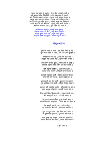 त्यांचा योग क्षेम ते वाहती , ते न तीन तापांनी तपती ॥
  धमर् कामाथर् मोक्ष िमळिवती , रोग संकटातून ते वाचती ।
 सवर् िशष्यांचे रक्षण करतात , सुक्ष्म देहाने सदगुरू येतात ॥
दयाळू आहेत सदगुरू खरोखर , सहज तारी सवार्ंना बरोबर ।
ते इिच्छती गुरू-अमृत लुटावे , सवार्ंनी आत्मज्ञान िमळवावे ॥
 एकशे आठ जे पाठ करतील , त्यांची सवर्ही कामे होतील ।
        काशीकर नावाचा दास , पुणर् होईल सवर् आस ॥

        वराभयदाता       सदगुरू ,परमही भक्त कृपाळू ।
      िनश्चल पर्ेमाने    जो भजे , सांई करती िनहाल ॥
       मनात तुमचे       नाम राहो , मुखी राहो सुगीत ।
      आम्हांस इतके      द्या तुम्ही , चरणी राहू द्या पर्ीत ॥



                                      शर्ीगुरू-मिहमा

                गुरूिवना ज्ञान न उपजे , गुरू िवना िमटे न भेद ।
                गुरू िवना संशय न िमटे , जय जय जय गुरूदेव ॥

                   तीथार्टनाचे एक फळ , संत भेटी फळ चार ।
                  सदगुरू भेटी अनंत फळ , म्हणे कबीर िवचार ॥

                 भव भर्मण संसार दु:ख , त्याचा अंत ना आदी ।
                 िनलोर्भी सदगुरू िवना कोण तारे भव व्याधी ॥

                    पूणर् सदगुरू सेिवता , अंतर पर्गटे आप ।
                   मनसा वाचा कमर्णा , िमटती जन्मांचे ताप ॥

                 समदृष्टी सदगुरूने केली , िमटला भर्माचा िवकार ।
                   जेथे पाहो तेथे एकच , पर्भुचा साक्षात्कार ॥

                आत्मभर्ांती सम रोग नाही , सदगुरू वैद्य सुजाण ।
                गुरू आज्ञेसम पथ्य नाही , औषध िवचार ध्यान ॥

                सदगुरू पदी समािवष्ट आहेत , अिरहंतादी पद सवर् ।
                  अशा सदगुरू शर्ीचरणी , त्यजूनी उपासा गवर् ॥

               िदव्य दृष्टी िवना िमळत नाही , परमात्म्याची साथ ।
                     सेवे सदगुरूचे चरण , तो पावे साक्षात ॥

                  जे स्वरूप जाणल्यािवना दु:ख पावलो अनंत ।
                समजािवणार्‍या सदगुरूंना , वंदन करू या अंनत ॥

                      देह असूनी ज्याची दशा , वतर्े देहातीत ।
                  त्या ज्ञानीच्या शर्ीचरणी , नमस्कार अगिणत ॥

                   गुरू देव गुरू देवता , गुरू िवना घोर अंधार ।
                   जे गुरूवाणीस दुरावले , दुखावले जगी फार ॥

                  परम पुरुष पर्भू सदगुरू , परमज्ञान सुखधाम ।
                ज्यांनी करिवले ज्ञान िनज , त्यांना सदा पर्णाम ॥


                                             ॥ हिर ओम ॥
 