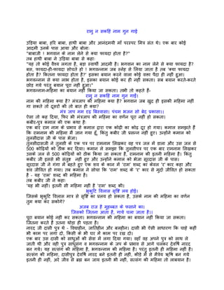 रामु न सकिहं नाम गुन गाई

उिड़या बाबा, हिर बाबा, हाथी बाबा और आनंदमयी माँ परस्पर िमतर् संत थे। एक बार कोई
आदमी उनके पास आया और बोलाः
"बाबाजी ! भगवान के नाम लेने से क्या फायदा होता है?"
तब हाथी बाबा ने उिड़या बाबा से कहाः
"यह तो कोई वैश्य लगता है, बड़ा स्वाथीर् आदमी है। भगवान का नाम लेने से क्या फायदा है?
बस, फायदा-ही-फायदा सोचते हो ! भगवन्नाम जब स्नेह से िलया जाता है तब 'क्या फायदा
होता है? िकतना फायदा होता है?' इसका बयान करने वाला कोई वक्ता पैदा ही नहीं हुआ।
भगवन्नाम से क्या लाभ होता है, इसका बयान कोई कर ही नहीं सकता। सब बयान करते-करते
छोड़ गये परंतु बयान पूरा नहीं हुआ।"
भगवन्नाम-मिहमा का बयान नहीं िकया जा सकता। तभी तो कहते हंै-
                                  रामु न सकिहं नाम गुन गाईं।
नाम की मिहमा क्या है? मंतर्जाप की मिहमा क्या है? भगवान जब खुद ही इसकी मिहमा नहीं
गा सकते तो दूसरों की तो बात ही क्या?
                  मंतर् जाप मम दृढ़ िबस्वासा। पंचम भजन सो बेद पर्कासा।।
ऐसा तो कह िदया, िफर भी मंतर्जाप की मिहमा का वणर्न पूरा नहीं हो सकता।
कबीर-पुतर् कमाल की एक कथा हैः
एक बार राम नाम के पर्भाव से कमाल द्वारा एक कोढ़ी का कोढ़ दूर हो गया। कमाल समझते हंै
िक रामनाम की मिहमा मंै जान गया हँू, िकंतु कबीर जी पर्सन्न नहीं हुए। उन्होंने कमाल को
तुलसीदास जी के पास भेजा।
तुलसीदासजी ने तुलसी के एक पतर् पर रामनाम िलखकर वह पतर् जल मंे डाला और उस जल से
500 कोिढ़यों को ठीक कर िदया। कमान ले समझा िक तुलसीपतर् पर एक बार रामनाम िलखकर
उसके जल से 500 कोिढ़यों को ठीक िकया जा सकता है, रामनाम की इतनी मिहमा है। िकंतु
कबीर जी इससे भी संतुष्ट नहीं हुए और उन्होंने कमाल को भेजा सूरदास जी के पास।
सूरदास जी ने गंगा मंे बहते हुए एक शव के कान मंे 'राम' शब्द का केवल 'र' कार कहा और
शव जीिवत हो गया। तब कमाल ने सोचा िक 'राम' शब्द के 'र' कार से मुदार् जीिवत हो सकता
है – यह 'राम' शब्द की मिहमा है।
तब कबीर जी ने कहाः
'यह भी नहीं। इतनी सी मिहमा नहीं है 'राम' शब्द की।
                                  भृकुिट िवलास सृिष्ट लय होई।
िजसके भृकुिट िवलास मातर् से सृिष्ट का पर्लय हो सकता है, उसके नाम की मिहमा का वणर्न
तुम क्या कर सकोगे?
                              अजब राज है मुहब्बत के फसाने का।
                         िजसको िजतना आता है, गाये चला जाता है।।
पूरा बयान कोई नहीं कर सकता। भगवन्नाम की मिहमा का बयान नहीं िकया जा सकता।
िजतना करते हंै उतना थोड़ा ही पड़ता है।
नारद जी दासी पुतर् थे – िवद्याहीन, जाितहीन और बलहीन। दासी भी ऐसी साधारण िक चाहे कहीं
भी काम पर लगा दो, िकसी के भी घर मंे काम पर रख दो।
एक बार उस दासी को साधुओं की सेवा मंे लगा िदया गया। वहाँ वह अपने पुतर् को साथ ले
जाती थी और वही पुतर् साधुसंग व भगवन्नाम के जप के पर्भाव से आगे चलकर देविषर् नारद
बन गये। यह सत्संग की मिहमा है, भगवन्नाम की मिहमा है। परंतु इतनी ही मिहमा नहीं है।
सत्संग की मिहमा, दासीपुतर् देविषर् नारद बने इतनी ही नहीं, कीड़े मंे से मैतर्ेय ऋिष बन गये
इतनी ही नहीं, अरे जीव से बर्ह्म बन जाय इतनी भी नहीं, सत्संग की मिहमा तो लाबयान है।
 