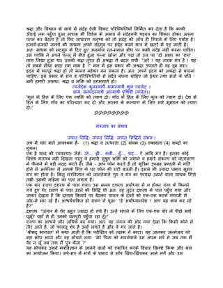 शर्द्धा और िवश्वास के मागर् मंे संदेह ऐसी िवकट पिरिस्थितयाँ िनिमर्त कर देता है िक काफी
ऊँचाई तक पहँुचा हुआ साधक भी िववेक के अभाव मंे संदेहरूपी षड्यंतर् का िशकार होकर अपना
पतन कर बैठता है तो िफर साधारण मनुष्य को तो संदेह की आँच ही िगराने के िलए पयार्प्त है।
हजारों-हजारों जन्मों की साधना अपने सदगुरु पर संदेह करने मातर् से खतरे मंे पड़ जाती है।
अतः साधक को सदगुरु के िदए हुए अनमोल रत्न-समान बोध पर कभी संदेह नहीं करना चािहए।
उस व्यिक्त ने अपने पल्लू मंे बँधा हुआ पन्ना खोला और पढ़ा तो उस पर 'दो अक्षर का 'राम'
नाम िलखा हुआ था। उसकी शर्द्धा तुरंत ही अशर्द्धा मंे बदल गयीः "अरे ! यह तारक मंतर् है ! यह
तो सबसे सीधा सादा राम नाम है !" मन मंे इस पर्कार की अशर्द्धा उपजते ही वह डूब मरा।
हृदय मंे भरपूर शर्द्धा हो तो मानव महेश्वर बन सकता है। अतः अपने हृदय को अशर्द्धा से बचाना
चािहए। इस पर्कार के संग व पिरिस्थितयों से सदैव बचना चािहए जो ईश्वर तथा संतों के पर्ित
बनी हमारी आस्था, शर्द्धा व भिक्त को डगमगाते हों।
                           त्यजेदेकं कुलस्याथर्े गर्ामस्याथर्े कुलं त्यजेत् ।
                            गर्ामं जनपदस्याथर्े आत्माथर्े पृिथवीं त्यजेत्।।
'कुल के िहत के िलए एक व्यिक्त को त्याग दो। गाँव के िहत के िलए कुल को त्याग दो। देश के
िहत के िलए गाँव का पिरत्याग कर दो और आत्मा के कल्याण के िलए सारे भूमंडल को त्याग
दो।'
                                        ॐॐॐॐॐॐॐॐ


                                      मंतर्जाप का पर्भाव

                        जपात् िसिद्धः जपात् िसिद्धः जपात् िसिद्धनर् संशयः।
जप मंे चार बातंे आवश्यक हंै- (1) शर्द्धा व तत्परता (2) संयम (3) एकागर्ता (4) शब्दों का
गंुथन।
एक है शब्द की व्यवस्था। जैसे- ॐ.... हर्ीं... क्लीं... हँु.... फट्... ऐं आिद मंतर् हंै। इनका कोई
िवशेष मतलब नहीं िदखता परंतु वे हमारी सुषुप्त शिक्त को जगाने व हमारे संकल्प को वातावरण
मंे फैलाने मंे बड़ी मदद करते हंै। जैसे – आप फोन करते हंै तो कृितर्म उपगर्ह पर्णाली मंे गित
होने से अमेिरका मंे आपके िमतर् के घर फोन की घंटी बजती है। इससे भी ज्यादा पर्भाव सूक्ष्म
मंतर् का होता है। िकंतु मंतर्िवज्ञान को जाननेवाले गुरु व मंतर् का फायदा उठाने वाला साधक िमले
तभी उसकी मिहमा का पता लगता है।
एक बार रावण दशरथ के पास गया। उस समय दशरथ अयोध्या मंे न होकर गंगा के िकनारे
गये हुए थे। रावण के पास उड़ने की िसिद्ध थी अतः वह तुरंत दशरथ के पास पहँुच गया और
जाकर देखता है िक दशरथ िकनारे पर बैठकर चावल के दानों को एक-एक करके गंगाजी मंे
जोर-से मार रहे हंै। आश्चयर्चिकत हो रावण ने पूछाः "हे अयोध्यानरेश ! आप यह क्या कर रहे
हंै?"
दशरथः "जंगल मंे शेर बहुत ज्यादा हो गये हंै। उन्हंे मारने के िलए एक-एक शेर के पीछे क्यों
घूम? यहाँ से ही उनको यमपुरी पहँुचा रहा हँू।"
     ँू
रावण का आश्चयर् और अिधक बढ़ गया। अतः वह जंगल की ओर गया देखा िक िकसी कोने से
तीर आते हंै, जो फालतू शेर हंै उन्हंे लगते हंै और वे मर जाते हंै।
'शर्ीमद् भागवत' मंे कथा आती है िक परीिक्षत को तक्षक ने काटा। यह जानकर जन्मेजय को
बड़ा कर्ोध आया और वह सोचने लगाः 'मेरे िपता को मारनेवाले उस अधम सपर् से जब तक मंै
वैर न लँू तब तक मंै पुतर् कैसा ?'
यह सोचकर उसने मंतर्िवज्ञान के जानने वालों को एकितर्त करके िवचार िवमशर् िकया और यज्ञ
का आयोजन िकया। सपर्-सतर् मंे मंतर्ों के पर्भाव से साँप िखंच-िखंचकर आने लगे और उस
 