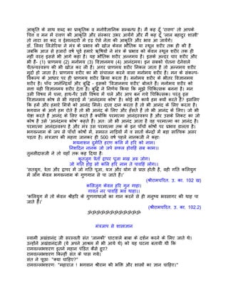 आकृित के साथ शब्द का पर्ाकृितक व मनोवैज्ञािनक सम्बन्ध है। मंै कह दँू 'रावण' तो आपके
िचत्त व मन मंे रावण की आकृित और संस्कार उभर आयंेगे और मंै कह दँू 'लाल बहादुर शास्तर्ी'
तो नाटा सा कद व ईमानदारी मे दृढ़ ऐसे नेता की आकृित और भाव आ जायंेगे।
डॉ. िलवर िलजेिरया ने मंतर् के पर्भाव की खोज केवल भौितक या स्थूल शरीर तक ही की है
जबिक आज से हजारों वषर् पूवर् हमारे ऋिषयों ने मंतर् के पर्भाव को केवल स्थूल शरीर तक ही
नहीं वरन् इससे भी आगे कहा है। यह भौितक शरीर अन्नमय है। इसके अन्दर चार शरीर और
भी हंै- (1) पर्ाणमय (2) मनोमय (3) िवज्ञानमय (4) आनंदमय। इन सबको चेतना देनेवाले
चैतन्यस्वरूप की भी खोज कर ली है। अगर पर्ाणमय शरीर िनकल जाता है तो अन्नमय शरीर
मुदार् हो जाता है। पर्ाणमय शरीर का भी संचालन करने वाला मनोमय शरीर है। मन के संकल्प-
िवकल्प के आधार पर ही पर्ाणमय शरीर िकर्या करता है। मनोमय शरीर के भीतर िवज्ञानमय
शरीर है। पाँच ज्ञानेिन्दर्याँ और बुिद्ध – इसको 'िवज्ञानमय शरीर' बोलते हंै। मनोमय शरीर को
सत्ता यही िवज्ञानमय शरीर देता है। बुिद्ध ने िनणर्य िकया िक मुझे िचिकत्सक बनना है। मन
उसी िवषय मंे चला, हाथ-पैर उसी िवषय मंे चले और आप बन गये िचिकत्सक। परंतु इस
िवज्ञानमय कोष से भी गहराई मंे 'आनंदमय कोष' है। कोई भी कायर् हम क्यों करते हंै? इसिलए
िक हमंे और हमारे िमतर्ों को आनंद िमले। दाता दान करता है तो भी आनंद के िलए करता है।
भगवान के आगे हम रोते हंै तो भी आनंद के िलए और हँसते हंै तो भी आनंद के िलए। जो भी
चेष्टा करते हंै आनंद के िलए करते हंै क्योंिक परमात्मा आनंदस्वरूप है और उसके िनकट का जो
कोष है उसे 'आनंदमय कोष' कहते हंै। अतः जो भी आनंद आता है वह परमात्मा का आनंद है।
परमात्मा आनंदस्वरूप है और मंतर् उस परमात्मा तक के इन पाँचों कोषों पर पर्भाव डालता है।
भगवन्नाम के जप से पाँचों कोषों मंे, समस्त नािड़यों मंे व सातों केन्दर्ों मंे बड़ा साित्त्वक असर
पड़ता है। मंतर्जाप की महत्ता जानकर ही 500 वषर् पहले नानकजी ने कहाः
                              भयनाशन दुमर्ित हरण किल मंे हिर को नाम।
                           िनशिदन नानक जो जपे सफल होविहं सब काम।।
तुलसीदासजी ने तो यहाँ तक कह िदया हैः
                                कृतजुग तर्ेताँ द्वापर पूजा मख अरु जोग।
                           जो गित होइ सो किल हिर नाम ते पाविहं लोग।।
'सतयुग, तर्ेता और द्वापर मंे जो गित पूजा, यज्ञ और योग से पर्ाप्त होती है, वही गित किलयुग
मंे लोग केवल भगवन्नाम के गुणगान से पा जाते हंै।'
                                                                    (शर्ीरामचिरत. उ. का. 102 ख)
                                    किलजुग केवल हिर गुन गाहा।
                                     गावत नर पाविहं भव थाहा।।
'किलयुग मंे तो केवल शर्ीहिर के गुणगाथाओं का गान करने से ही मनुष्य भवसागर की थाह पा
जाते हंै।'
                                                                      (शर्ीरामचिरत. उ. का. 102.2)
                                    ॐॐॐॐॐॐॐॐॐॐॐॐ


                                      मंतर्जाप से शास्तर्ज्ञान

स्वामी अखंडानंद जी सरस्वती संत 'जानकी' घाटवाले बाबा के दशर्न करने के िलए जाते थे।
उन्होंने अखंडानंदजी (ये अपने आशर्म मंे भी आये थे) को यह घटना बतायी थी िक
रामवल्लभशरण इतने महान पंिडत कैसे हुए?
रामवल्लभशरण िकन्हीं संत के पास गये।
संत ने पूछाः "क्या चािहए?"
रामवल्लभशरणः "महाराज ! भगवान शर्ीराम की भिक्त और शास्तर्ों का ज्ञान चािहए।"
 