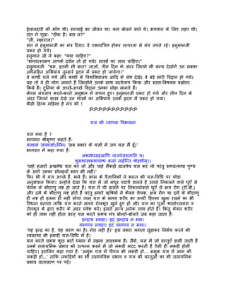 ईमानदारी की माँग थी। सच्चाई का जीवन था। कम बोलने वाले थे। भगवान के िलए तड़प थी।
संत ने पूछाः "ठीक है। बस न?"
"जी, महाराज।"
संत ने हनुमानजी का मंतर् िदया। वे एकागर्िचत्त होकर तत्परता से मंतर् जपते रहे। हनुमानजी
पर्कट हो गये।
हनुमान जी ने कहाः "क्या चािहए?"
"भगवत्स्वरूप आपके दशर्न तो हो गये। शास्तर्ों का ज्ञान चािहए।"
हनुमानजीः "बस, इतनी सी बात? जाओ, तीन िदन के अंदर िजतने भी गर्न्थ देखोगे उन सबका
अथर्सिहत अिभपर्ाय तुम्हारे हृदय मंे पर्कट हो जायेगा।"
वे काशी चले गये और काशी के िवश्विवद्यालय आिद के गर्ंथ देखे। वे बड़े भारी िवद्वान हो गये।
यह तो वे ही लोग जानते हंै िजन्होंने उनके साथ वातार्लाप िकया और शास्तर्-िवषयक पर्श्नोत्तर
िकये हंै। दुिनया के अच्छे-अच्छे िवद्वान उनका लोहा मानते हंै।
केवल मंतर्जाप करते-करते अनुष्ठान मंे सफल हुए। हनुमानजी पर्कट हो गये और तीन िदन के
अंदर िजतने शास्तर् देखे उन शास्तर्ों का अिभपर्ाय उनके हृदय मंे पर्कट हो गया।
कैसी िदव्य मिहमा है मंतर् की !
                                     ॐॐॐॐॐॐॐॐॐॐॐ


                                 यज्ञ की व्यापक िवभावना

यज्ञ क्या है ?
भगवान शर्ीकृष्ण कहते हंै-
यज्ञानां जपयज्ञोऽिस्म। 'सब पर्कार के यज्ञों मंे जप यज्ञ मंै हँू।'
भागवत मंे कहा गया हैः
                               अश्वमेधसहसर्ािण वाजपेयशतािन च।
                          शुकशास्तर्कथायाश्च कलां नाहर्िन्त षोडशीम्।।
'चाहे हजारों अश्वमेध यज्ञ कर लो और चाहे संैकड़ों वाजपेय यज्ञ कर लो परंतु भगवत्कथा पुण्य
के आगे उनका सोलहवाँ भाग भी नहीं।'
िफर भी ये यज्ञ अच्छे हंै, भले हंै। फर्ांस के वैज्ञािनकों ने भारत की यज्ञ-िविध पर थोड़ा
अनुसंधान िकया। उन्होंने देखा िक यज्ञ मंे जो मधुर पदाथर् डालते हंै उससे िनकलने वाले धुएँ से
चेचक के कीटाणु नष्ट हो जाते हंै। यज्ञ मंे घी डालने पर िनकलनेवाले धुएँ से क्षय रोग (टी.बी.)
और दमे के कीटाणु नष्ट होते हंै परंतु हमारे ऋिषयों ने केवल चेचक, क्षय रोग या दमे के कीटाणु
ही नष्ट हों इतना ही नहीं सोचा वरन् यज्ञ के समय शरीर का ऊपरी िहस्सा खुला रखने का भी
िवधान बताया तािक यज्ञ करते समय रोमकूप खुले हुए हों और यज्ञ का धुआँ श्वासोच्छ्वास व
रोमकूप के द्वारा शरीर के अंदर पर्वेश करे। इससे अन्य अनेक लाभ होते हंै। िकंतु केवल शरीर
को ही लाभ नहीं होता वरन् यज्ञ करते समय मंतर् बोलते-बोलते जब कहा जाता हैः
                               इन्दर्ाय स्वाहा। इदं इन्दर्ाय न मम।
                              वरूणाय स्वाहा। इदं वरुणाय न मम।।
'यह इन्दर् का है, यह वरुण का है। मेरा नहीं है।' इस पर्कार ममता छुड़ाकर िनभर्य करने की
व्यवस्था भी हमारी यज्ञ-िविध मंे है।
यज्ञ करते समय कुछ बातंे ध्यान मंे रखना आवश्यक है। जैसे, यज्ञ मंे जो वस्तुएँ डाली जाती हंै
उनके रासायिनक पर्भाव को उत्पन्न करने मंे जो लकड़ी मदद करती है ऐसी ही लकड़ी होनी
चािहए। इसिलए कहा गया हैः 'अमुक यज्ञ मंे पीपल की लकड़ी हो... अमुक यज्ञ मंे आम की
लकड़ी हो...' तािक लकिड़यों का भी रासायिनक पर्भाव व यज्ञ की वस्तुओं का भी रासायिनक
पर्भाव वातावरण पर पड़े।
 